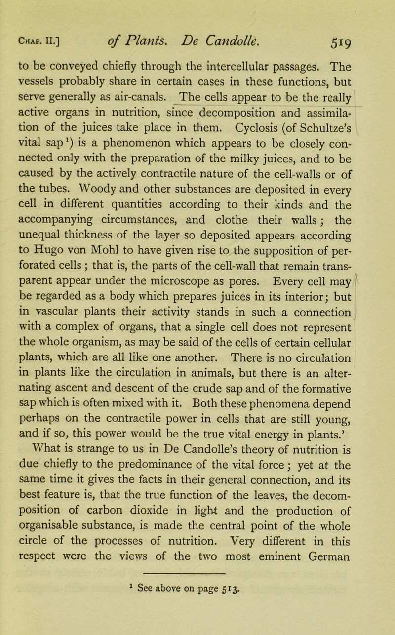 to be conveyed chiefly through the intercellular passages. The vessels probably share in certain cases in these functions, but serve generally as air-canals. The cells appear to be the really active organs in nutrition, since decomposition and assimila- tion of the juices take place in them. Cyclosis (of Schultze’s vital sapl) is a phenomenon which appears to be closely con- nected only with the preparation of the milky juices, and to be caused by the actively contractile nature of the cell-walls or of the tubes. Woody and other substances are deposited in every cell in different quantities according to their kinds and the accompanying circumstances, and clothe their walls; the unequal thickness of the layer so deposited appears according to Hugo von Mohl to have given rise to the supposition of per- forated cells ; that is, the parts of the cell-wall that remain trans- parent appear under the microscope as pores. Every cell may be regarded as a body which prepares juices in its interior; but in vascular plants their activity stands in such a connection with a complex of organs, that a single cell does not represent the whole organism, as may be said of the cells of certain cellular plants, which are all like one another. There is no circulation in plants like the circulation in animals, but there is an alter- nating ascent and descent of the crude sap and of the formative sap which is often mixed with it. Both these phenomena depend perhaps on the contractile power in cells that are still young, and if so, this power would be the true vital energy in plants.’ What is strange to us in De Candolle’s theory of nutrition is due chiefly to the predominance of the vital force; yet at the same time it gives the facts in their general connection, and its best feature is, that the true function of the leaves, the decom- position of carbon dioxide in light and the production of organisable substance, is made the central point of the whole circle of the processes of nutrition. Very different in this respect were the views of the two most eminent German 1 See above on page 513.