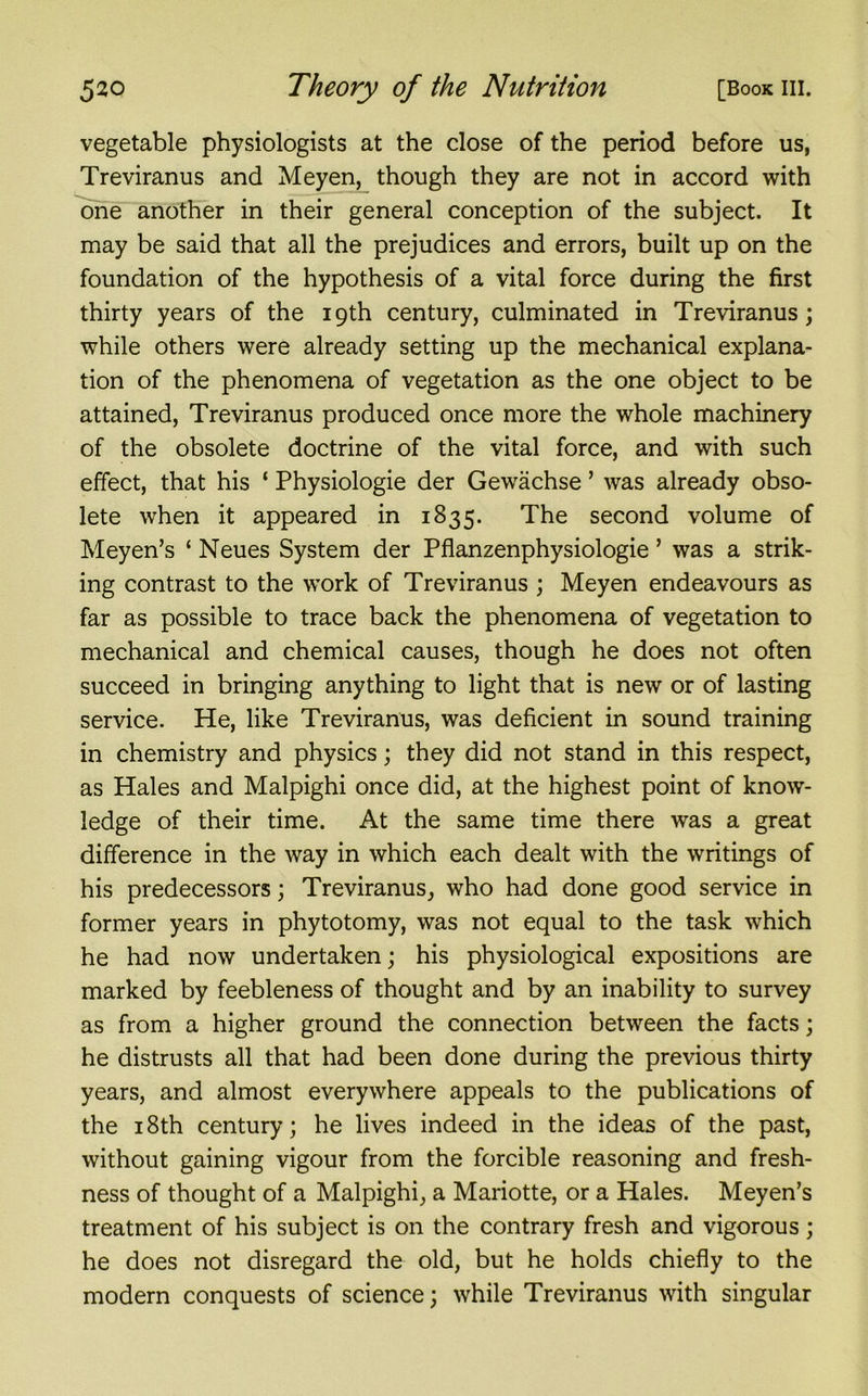 vegetable physiologists at the close of the period before us, Treviranus and Meyen, though they are not in accord with one another in their general conception of the subject. It may be said that all the prejudices and errors, built up on the foundation of the hypothesis of a vital force during the first thirty years of the 19th century, culminated in Treviranus; while others were already setting up the mechanical explana- tion of the phenomena of vegetation as the one object to be attained, Treviranus produced once more the whole machinery of the obsolete doctrine of the vital force, and with such effect, that his ‘ Physiologie der Gewachse ’ was already obso- lete when it appeared in 1835. The second volume of Meyen’s ‘ Neues System der Pflanzenphysiologie ’ was a strik- ing contrast to the work of Treviranus ; Meyen endeavours as far as possible to trace back the phenomena of vegetation to mechanical and chemical causes, though he does not often succeed in bringing anything to light that is new or of lasting service. He, like Treviranus, was deficient in sound training in chemistry and physics; they did not stand in this respect, as Hales and Malpighi once did, at the highest point of know- ledge of their time. At the same time there was a great difference in the way in which each dealt with the writings of his predecessors; Treviranus, who had done good service in former years in phytotomy, was not equal to the task which he had now undertaken; his physiological expositions are marked by feebleness of thought and by an inability to survey as from a higher ground the connection between the facts; he distrusts all that had been done during the previous thirty years, and almost everywhere appeals to the publications of the 18th century; he lives indeed in the ideas of the past, without gaining vigour from the forcible reasoning and fresh- ness of thought of a Malpighi, a Mariotte, or a Hales. Meyen’s treatment of his subject is on the contrary fresh and vigorous; he does not disregard the old, but he holds chiefly to the modern conquests of science; while Treviranus with singular