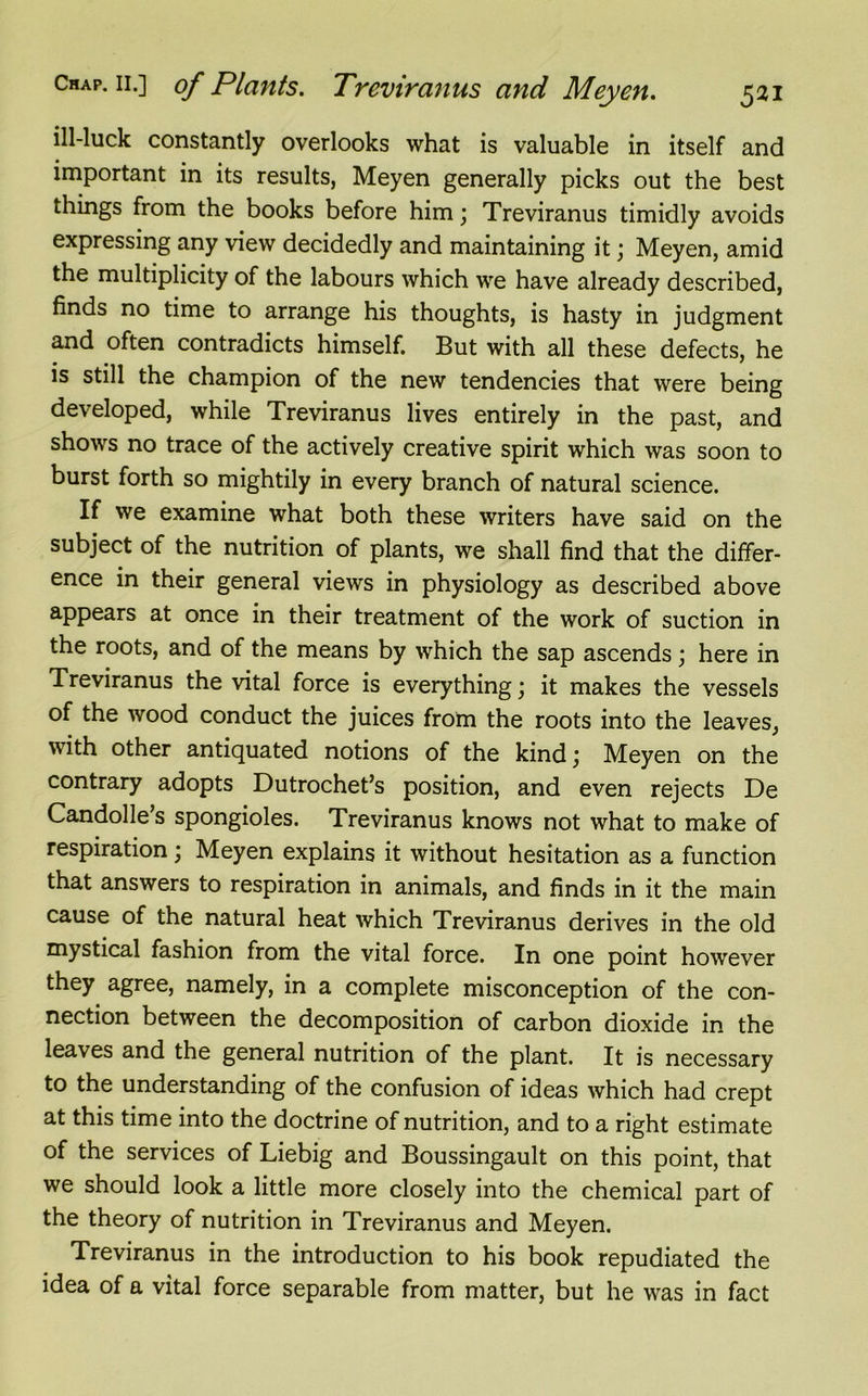 ill-luck constantly overlooks what is valuable in itself and important in its results, Meyen generally picks out the best things from the books before him; Treviranus timidly avoids expressing any view decidedly and maintaining it; Meyen, amid the multiplicity of the labours which we have already described, finds no time to arrange his thoughts, is hasty in judgment and often contradicts himself. But with all these defects, he is still the champion of the new tendencies that were being developed, while Treviranus lives entirely in the past, and shows no trace of the actively creative spirit which was soon to burst forth so mightily in every branch of natural science. If we examine what both these writers have said on the subject of the nutrition of plants, we shall find that the differ- ence in their general views in physiology as described above appears at once in their treatment of the work of suction in the roots, and of the means by which the sap ascends; here in Treviranus the vital force is everything; it makes the vessels of the wood conduct the juices from the roots into the leaves, with other antiquated notions of the kind; Meyen on the contrary adopts Dutrochet’s position, and even rejects De Candolle’s spongioles. Treviranus knows not what to make of respiration; Meyen explains it without hesitation as a function that answers to respiration in animals, and finds in it the main cause of the natural heat which Treviranus derives in the old mystical fashion from the vital force. In one point however they agree, namely, in a complete misconception of the con- nection between the decomposition of carbon dioxide in the leaves and the general nutrition of the plant. It is necessary to the understanding of the confusion of ideas which had crept at this time into the doctrine of nutrition, and to a right estimate of the services of Liebig and Boussingault on this point, that we should look a little more closely into the chemical part of the theory of nutrition in Treviranus and Meyen. Treviranus in the introduction to his book repudiated the idea of a vital force separable from matter, but he was in fact