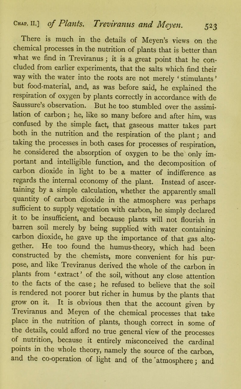 There is much in the details of Meyen’s views on the chemical processes in the nutrition of plants that is better than what we find in Treviranus; it is a great point that he con- cluded from earlier experiments, that the salts which find their way with the water into the roots are not merely ‘ stimulants5 but food-material, and, as was before said, he explained the respiration of oxygen by plants correctly in accordance with de Saussure’s observation. But he too stumbled over the assimi- lation of carbon \ he, like so many before and after him, was confused by the simple fact, that gaseous matter takes part both in the nutrition and the respiration of the plant; and taking the processes in both cases for processes of respiration, he considered the absorption of oxygen to be the only im- portant and intelligible function, and the decomposition of carbon dioxide in light to be a matter of indifference as regards the internal economy of the plant. Instead of ascer- taining by a simple calculation, whether the apparently small quantity of carbon dioxide in the atmosphere was perhaps sufficient to supply vegetation with carbon, he simply declared it to be insufficient, and because plants will not flourish in barren soil merely by being supplied with water containing carbon dioxide, he gave up the importance of that gas alto- gether. He too found the humus-theory, which had been constructed by the chemists, more convenient for his pur- pose, and like Treviranus derived the whole of the carbon in plants from ‘ extract ’ of the soil, without any close attention to the facts of the case; he refused to believe that the soil is rendered not poorer but richer in humus by the plants that grow on it. It is obvious then that the account given by Treviranus and Meyen of the chemical processes that take place in the nutrition of plants, though correct in some of the details, could afford no true general view of the processes of nutrition, because it entirely misconceived the cardinal points in the whole theory, namely the source of the carbon, and the co-operation of light and of the atmosphere j and