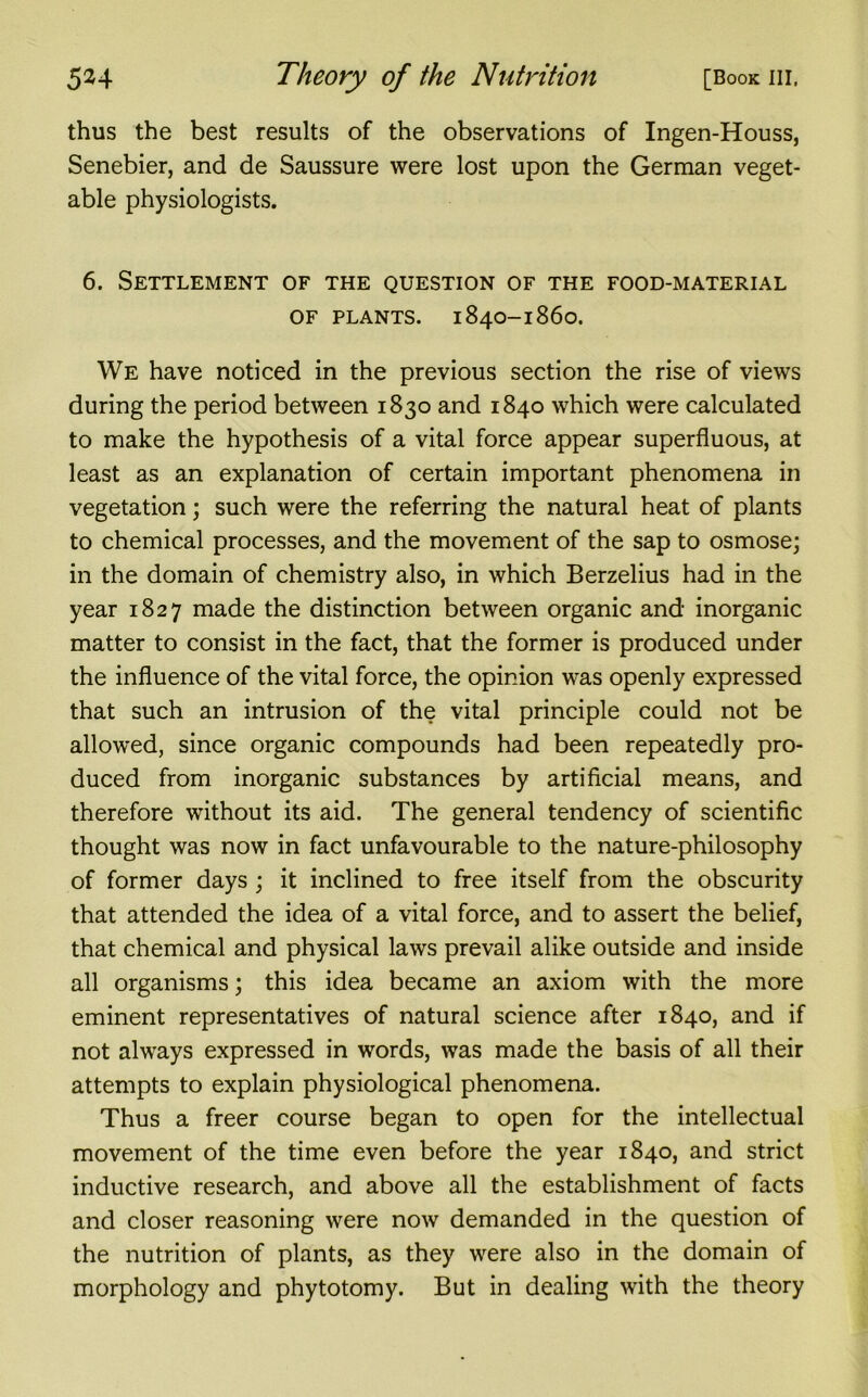 thus the best results of the observations of Ingen-Houss, Senebier, and de Saussure were lost upon the German veget- able physiologists. 6. Settlement of the question of the food-material OF PLANTS. 1840-1860. We have noticed in the previous section the rise of views during the period between 1830 and 1840 which were calculated to make the hypothesis of a vital force appear superfluous, at least as an explanation of certain important phenomena in vegetation; such were the referring the natural heat of plants to chemical processes, and the movement of the sap to osmose; in the domain of chemistry also, in which Berzelius had in the year 1827 made the distinction between organic and inorganic matter to consist in the fact, that the former is produced under the influence of the vital force, the opinion was openly expressed that such an intrusion of the vital principle could not be allowed, since organic compounds had been repeatedly pro- duced from inorganic substances by artificial means, and therefore without its aid. The general tendency of scientific thought was now in fact unfavourable to the nature-philosophy of former days ; it inclined to free itself from the obscurity that attended the idea of a vital force, and to assert the belief, that chemical and physical laws prevail alike outside and inside all organisms; this idea became an axiom with the more eminent representatives of natural science after 1840, and if not always expressed in words, was made the basis of all their attempts to explain physiological phenomena. Thus a freer course began to open for the intellectual movement of the time even before the year 1840, and strict inductive research, and above all the establishment of facts and closer reasoning were now demanded in the question of the nutrition of plants, as they were also in the domain of morphology and phytotomy. But in dealing with the theory