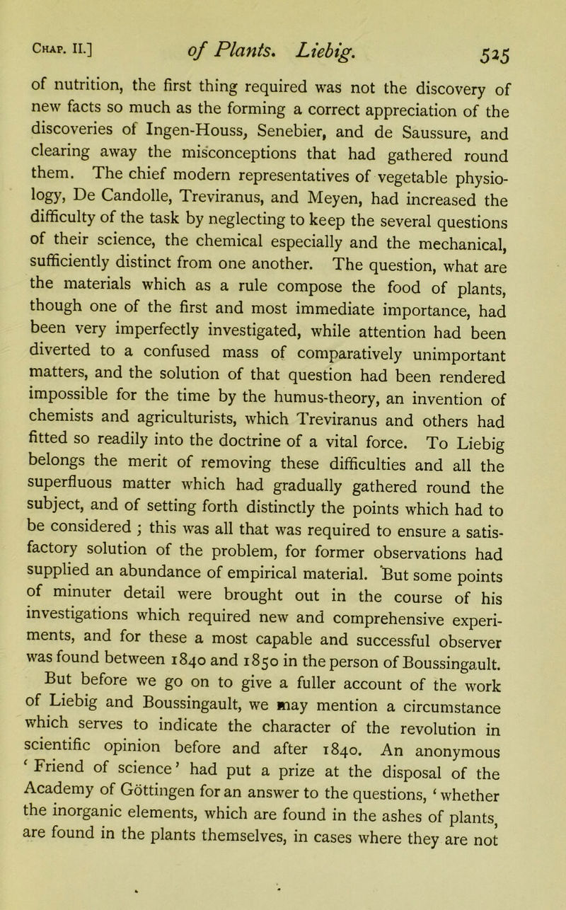 of nutrition, the first thing required was not the discovery of new facts so much as the forming a correct appreciation of the discoveries of Ingen-Houss, Senebier, and de Saussure, and clearing away the misconceptions that had gathered round them. The chief modern representatives of vegetable physio- logy, De Candolle, Treviranus, and Meyen, had increased the difficulty of the task by neglecting to keep the several questions of their science, the chemical especially and the mechanical, sufficiently distinct from one another. The question, what are the materials which as a rule compose the food of plants, though one of the first and most immediate importance, had been very imperfectly investigated, while attention had been diverted to a confused mass of comparatively unimportant matters, and the solution of that question had been rendered impossible for the time by the humus-theory, an invention of chemists and agriculturists, which Treviranus and others had fitted so readily into the doctrine of a vital force. To Liebig belongs the merit of removing these difficulties and all the superfluous matter which had gradually gathered round the subject, and of setting forth distinctly the points which had to be considered ; this was all that was required to ensure a satis- factory solution of the problem, for former observations had supplied an abundance of empirical material. 'But some points of minuter detail were brought out in the course of his investigations which required new and comprehensive experi- ments, and for these a most capable and successful observer was found between 1840 and 1850 in the person of Boussingault. But before we go on to give a fuller account of the work of Liebig and Boussingault, we may mention a circumstance which serves to indicate the character of the revolution in scientific opinion before and after 1840. An anonymous * Friend of science ’ had put a prize at the disposal of the Academy of Gottingen for an answer to the questions, ‘ whether the inorganic elements, which are found in the ashes of plants, are found in the plants themselves, in cases where they are not