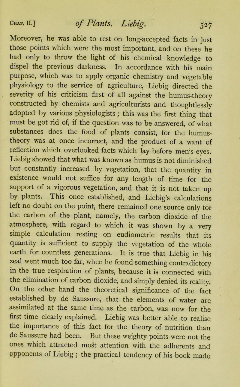 Moreover, he was able to rest on long-accepted facts in just those points which were the most important, and on these he had only to throw the light of his chemical knowledge to dispel the previous darkness. In accordance with his main purpose, which was to apply organic chemistry and vegetable physiology to the service of agriculture, Liebig directed the severity of his criticism first of all against the humus-theory constructed by chemists and agriculturists and thoughtlessly adopted by various physiologists; this was the first thing that must be got rid of, if the question was to be answered, of what substances does the food of plants consist, for the humus- theory was at once incorrect, and the product of a want of reflection which overlooked facts which lay before men’s eyes. Liebig showed that what was known as humus is not diminished but constantly increased by vegetation, that the quantity in existence would not suffice for any length of time for the support of a vigorous vegetation, and that it is not taken up by plants. This once established, and Liebig’s calculations left no doubt on the point, there remained one source only for the carbon of the plant, namely, the carbon dioxide of the atmosphere, with regard to which it was shown by a very simple calculation resting on eudiometric results that its quantity is sufficient to supply the vegetation of the whole earth for countless generations. It is true that Liebig in his zeal went much too far, when he found something contradictory in the true respiration of plants, because it is connected with the elimination of carbon dioxide, and simply denied its reality. On the other hand the theoretical significance of the fact established by de Saussure, that the elements of water are assimilated at the same time as the carbon, was now for the first time clearly explained. Liebig was better able to realise the importance of this fact for the theory of nutrition than de Saussure had been. But these weighty points were not the ones which attracted most attention with the adherents and opponents of Liebig ; the practical tendency of his book made