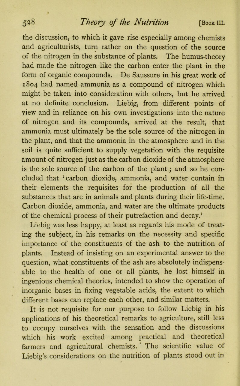 the discussion, to which it gave rise especially among chemists and agriculturists, turn rather on the question of the source of the nitrogen in the substance of plants. The humus-theory had made the nitrogen like the carbon enter the plant in the form of organic compounds. De Saussure in his great work of 1804 had named ammonia as a compound of nitrogen which might be taken into consideration with others, but he arrived at no definite conclusion. Liebig, from different points of view and in reliance on his own investigations into the nature of nitrogen and its compounds, arrived at the result, that ammonia must ultimately be the sole source of the nitrogen in the plant, and that the ammonia in the atmosphere and in the soil is quite sufficient to supply vegetation with the requisite amount of nitrogen just as the carbon dioxide of the atmosphere is the sole source of the carbon of the plant; and so he con- cluded that ‘carbon dioxide, ammonia, and water contain in their elements the requisites for the production of all the substances that are in animals and plants during their life-time. Carbon dioxide, ammonia, and water are the ultimate products of the chemical process of their putrefaction and decay.’ Liebig was less happy, at least as regards his mode of treat- ing the subject, in his remarks on the necessity and specific importance of the constituents of the ash to the nutrition of plants. Instead of insisting on an experimental answer to the question, what constituents of the ash are absolutely indispens- able to the health of one or all plants, he lost himself in ingenious chemical theories, intended to show the operation of inorganic bases in fixing vegetable acids, the extent to which different bases can replace each other, and similar matters. It is not requisite for our purpose to follow Liebig in his applications of his theoretical remarks to agriculture, still less to occupy ourselves with the sensation and the discussions which his work excited among practical and theoretical farmers and agricultural chemists. ' The scientific value of Liebig’s considerations on the nutrition of plants stood out in