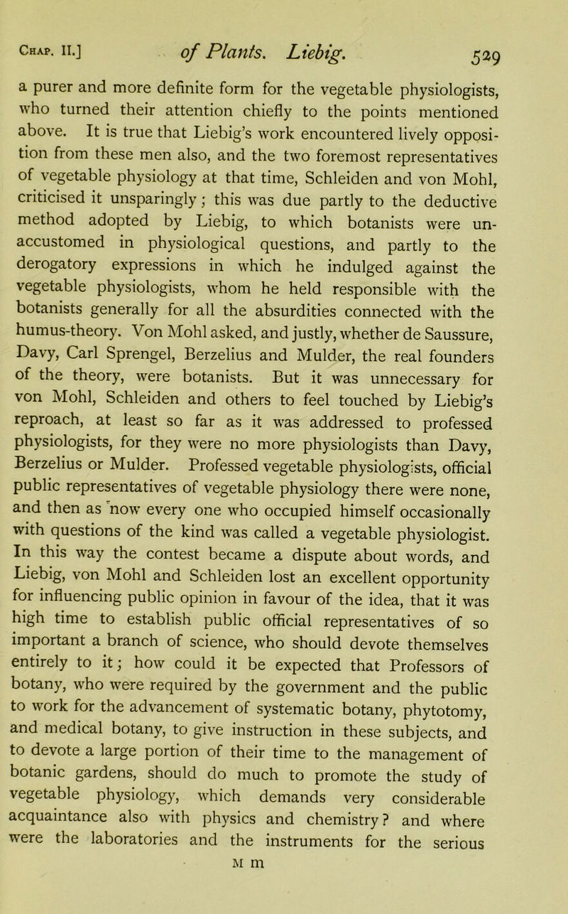 a purer and more definite form for the vegetable physiologists, who turned their attention chiefly to the points mentioned above. It is true that Liebig’s work encountered lively opposi- tion from these men also, and the two foremost representatives of vegetable physiology at that time, Schleiden and von Mohl, criticised it unsparingly; this was due partly to the deductive method adopted by Liebig, to which botanists were un- accustomed in physiological questions, and partly to the derogatory expressions in which he indulged against the vegetable physiologists, whom he held responsible with the botanists generally for all the absurdities connected with the humus-theory. Von Mohl asked, and justly, whether de Saussure, Davy, Carl Sprengel, Berzelius and Mulder, the real founders of the theory, were botanists. But it was unnecessary for von Mohl, Schleiden and others to feel touched by Liebig’s reproach, at least so far as it was addressed to professed physiologists, for they were no more physiologists than Davy, Berzelius or Mulder. Professed vegetable physiologists, official public representatives of vegetable physiology there were none, and then as now every one who occupied himself occasionally with questions of the kind was called a vegetable physiologist. In this way the contest became a dispute about words, and Liebig, von Mohl and Schleiden lost an excellent opportunity for influencing public opinion in favour of the idea, that it was high time to establish public official representatives of so important a branch of science, who should devote themselves entirely to it; how could it be expected that Professors of botany, who were required by the government and the public to work for the advancement of systematic botany, phytotomy, and medical botany, to give instruction in these subjects, and to devote a large portion of their time to the management of botanic gardens, should do much to promote the study of vegetable physiology, which demands very considerable acquaintance also with physics and chemistry ? and where were the laboratories and the instruments for the serious m m