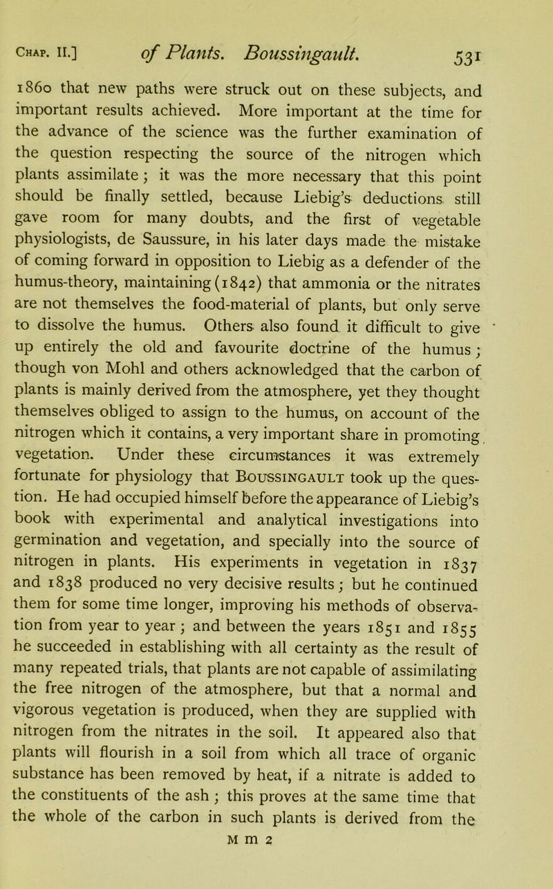 i860 that new paths were struck out on these subjects, and important results achieved. More important at the time for the advance of the science was the further examination of the question respecting the source of the nitrogen which plants assimilate; it was the more necessary that this point should be finally settled, because Liebig’s deductions still gave room for many doubts, and the first of vegetable physiologists, de Saussure, in his later days made the mistake of coming forward in opposition to Liebig as a defender of the humus-theory, maintaining (1842) that ammonia or the nitrates are not themselves the food-material of plants, but only serve to dissolve the humus. Others also found it difficult to give ' up entirely the old and favourite doctrine of the humus ; though von Mohl and others acknowledged that the carbon of plants is mainly derived from the atmosphere, yet they thought themselves obliged to assign to the humus, on account of the nitrogen which it contains, a very important share in promoting vegetation. Under these circumstances it was extremely fortunate for physiology that Boussingault took up the ques- tion. He had occupied himself before the appearance of Liebig’s book with experimental and analytical investigations into germination and vegetation, and specially into the source of nitrogen in plants. His experiments in vegetation in 1837 and 1838 produced no very decisive results; but he continued them for some time longer, improving his methods of observa- tion from year to year; and between the years 1851 and 1855 he succeeded in establishing with all certainty as the result of many repeated trials, that plants are not capable of assimilating the free nitrogen of the atmosphere, but that a normal and vigorous vegetation is produced, when they are supplied with nitrogen from the nitrates in the soil. It appeared also that plants will flourish in a soil from which all trace of organic substance has been removed by heat, if a nitrate is added to the constituents of the ash ; this proves at the same time that the whole of the carbon in such plants is derived from the Mm2