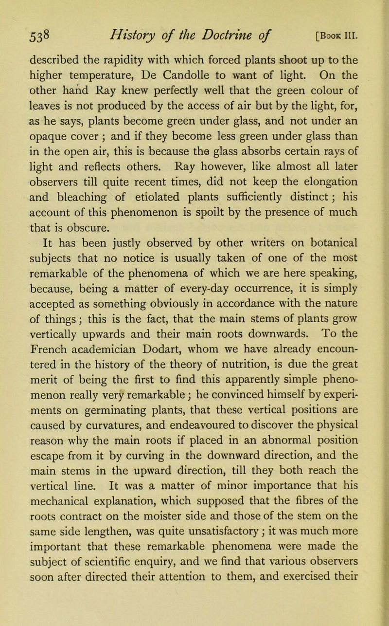 described the rapidity with which forced plants shoot up to the higher temperature, Ue Candolle to want of light. On the other hand Ray knew perfectly well that the green colour of leaves is not produced by the access of air but by the light, for, as he says, plants become green under glass, and not under an opaque cover ; and if they become less green under glass than in the open air, this is because the glass absorbs certain rays of light and reflects others. Ray however, like almost all later observers till quite recent times, did not keep the elongation and bleaching of etiolated plants sufficiently distinct; his account of this phenomenon is spoilt by the presence of much that is obscure. It has been justly observed by other writers on botanical subjects that no notice is usually taken of one of the most remarkable of the phenomena of which we are here speaking, because, being a matter of every-day occurrence, it is simply accepted as something obviously in accordance with the nature of things; this is the fact, that the main stems of plants grow vertically upwards and their main roots downwards. To the French academician Dodart, whom we have already encoun- tered in the history of the theory of nutrition, is due the great merit of being the first to find this apparently simple pheno- menon really very remarkable; he convinced himself by experi- ments on germinating plants, that these vertical positions are caused by curvatures, and endeavoured to discover the physical reason why the main roots if placed in an abnormal position escape from it by curving in the downward direction, and the main stems in the upward direction, till they both reach the vertical line. It was a matter of minor importance that his mechanical explanation, which supposed that the fibres of the roots contract on the moister side and those of the stem on the same side lengthen, was quite unsatisfactory; it was much more important that these remarkable phenomena were made the subject of scientific enquiry, and we find that various observers soon after directed their attention to them, and exercised their