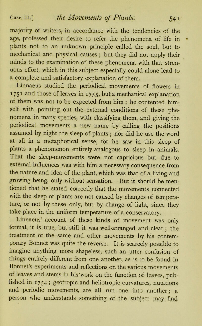 majority of writers, in accordance with the tendencies of the age, professed their desire to refer the phenomena of life in plants not to an unknown principle called the soul, but to mechanical and physical causes; but they did not apply their minds to the examination of these phenomena with that stren- uous effort, which in this subject especially could alone lead to a complete and satisfactory explanation of them. Linnaeus studied the periodical movements of flowers in 1751 and those of leaves in 1755, but a mechanical explanation of them was not to be expected from him; he contented him- self with pointing out the external conditions of these phe- nomena in many species, with classifying them, and giving the periodical movements a new name by calling the positions assumed by night the sleep of plants; nor did he use the word at all in a metaphorical sense, for he saw in this sleep of plants a phenomenon entirely analogous to sleep in animals. That the sleep-movements were not capricious but due to external influences was with him a necessary consequence from the nature and idea of the plant, which was that of a living and growing being, only without sensation. But it should be men- tioned that he stated correctly that the movements connected with the sleep of plants are not caused by changes of tempera- ture, or not by these only, but by change of light, since they take place in the uniform temperature of a conservatory. Linnaeus’ account of these kinds of movement was only formal, it is true, but still it was well-arranged and clear; the treatment of the same and other movements by his contem- porary Bonnet was quite the reverse. It is scarcely possible to imagine anything more shapeless, such an utter confusion of things entirely different from one another, as is to be found in Bonnet’s experiments and reflections on the various movements of leaves and stems in his'work on the function of leaves, pub- lished in 1754; geotropic and heliotropic curvatures, nutations and periodic movements, are all run one into another; a person who understands something of the subject may find