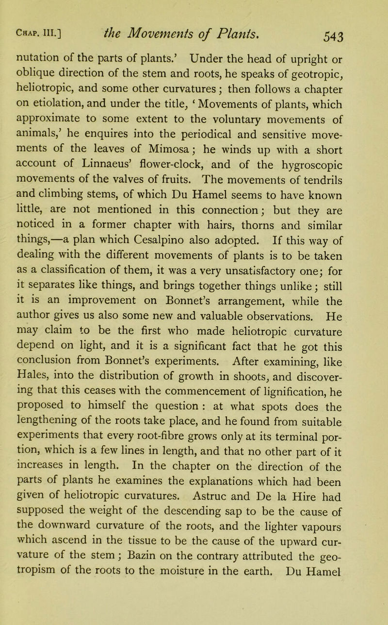 nutation of the parts of plants.’ Under the head of upright or oblique direction of the stem and roots, he speaks of geotropic, heliotropic, and some other curvatures; then follows a chapter on etiolation, and under the title, ‘ Movements of plants, which approximate to some extent to the voluntary movements of animals,’ he enquires into the periodical and sensitive move- ments of the leaves of Mimosa; he winds up with a short account of Linnaeus’ flower-clock, and of the hygroscopic movements of the valves of fruits. The movements of tendrils and climbing stems, of which Du Hamel seems to have known little, are not mentioned in this connection; but they are noticed in a former chapter with hairs, thorns and similar things,—a plan which Cesalpino also adopted. If this way of dealing with the different movements of plants is to be taken as a classification of them, it was a very unsatisfactory one; for it separates like things, and brings together things unlike; still it is an improvement on Bonnet’s arrangement, while the author gives us also some new and valuable observations. He may claim to be the first who made heliotropic curvature depend on light, and it is a significant fact that he got this conclusion from Bonnet’s experiments. After examining, like Hales, into the distribution of growth in shoots, and discover- ing that this ceases with the commencement of lignification, he proposed to himself the question : at what spots does the lengthening of the roots take place, and he found from suitable experiments that every root-fibre grows only at its terminal por- tion, which is a few lines in length, and that no other part of it increases in length. In the chapter on the direction of the parts of plants he examines the explanations which had been given of heliotropic curvatures. Astruc and De la Hire had supposed the weight of the descending sap to be the cause of the downward curvature of the roots, and the lighter vapours which ascend in the tissue to be the cause of the upward cur- vature of the stem; Bazin on the contrary attributed the geo- tropism of the roots to the moisture in the earth. Du Hamel