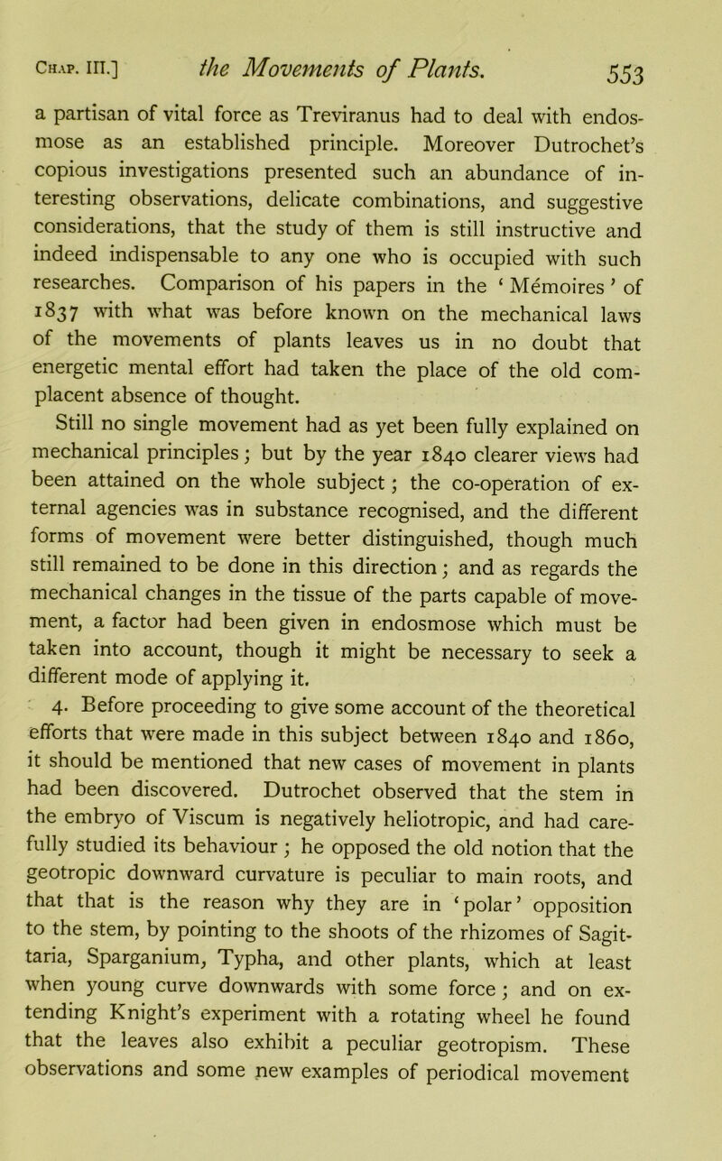 a partisan of vital force as Treviranus had to deal with endos- mose as an established principle. Moreover Dutrochet’s copious investigations presented such an abundance of in- teresting observations, delicate combinations, and suggestive considerations, that the study of them is still instructive and indeed indispensable to any one who is occupied with such researches. Comparison of his papers in the ‘ Memoires ’ of 1837 with what was before known on the mechanical laws of the movements of plants leaves us in no doubt that energetic mental effort had taken the place of the old com- placent absence of thought. Still no single movement had as yet been fully explained on mechanical principles; but by the year 1840 clearer views had been attained on the whole subject; the co-operation of ex- ternal agencies was in substance recognised, and the different forms of movement were better distinguished, though much still remained to be done in this direction; and as regards the mechanical changes in the tissue of the parts capable of move- ment, a factor had been given in endosmose which must be taken into account, though it might be necessary to seek a different mode of applying it. 4. Before proceeding to give some account of the theoretical efforts that were made in this subject between 1840 and i860, it should be mentioned that new cases of movement in plants had been discovered. Dutrochet observed that the stem in the embryo of Viscum is negatively heliotropic, and had care- fully studied its behaviour ; he opposed the old notion that the geotropic downward curvature is peculiar to main roots, and that that is the reason why they are in 1 polar ’ opposition to the stem, by pointing to the shoots of the rhizomes of Sagit- taria, Sparganium, Typha, and other plants, which at least when young curve downwards with some force; and on ex- tending Knight’s experiment with a rotating wheel he found that the leaves also exhibit a peculiar geotropism. These observations and some new examples of periodical movement