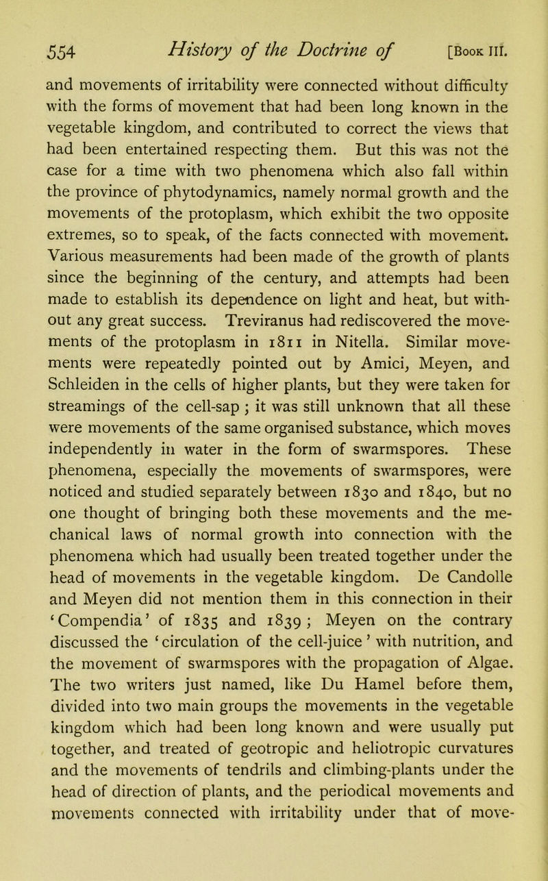 and movements of irritability were connected without difficulty with the forms of movement that had been long known in the vegetable kingdom, and contributed to correct the views that had been entertained respecting them. But this was not the case for a time with two phenomena which also fall within the province of phytodynamics, namely normal growth and the movements of the protoplasm, which exhibit the two opposite extremes, so to speak, of the facts connected with movement. Various measurements had been made of the growth of plants since the beginning of the century, and attempts had been made to establish its dependence on light and heat, but with- out any great success. Treviranus had rediscovered the move- ments of the protoplasm in 1811 in Nitella. Similar move- ments were repeatedly pointed out by Amici, Meyen, and Schleiden in the cells of higher plants, but they were taken for streamings of the cell-sap ; it was still unknown that all these were movements of the same organised substance, which moves independently in water in the form of swarmspores. These phenomena, especially the movements of swarmspores, were noticed and studied separately between 1830 and 1840, but no one thought of bringing both these movements and the me- chanical laws of normal growth into connection with the phenomena which had usually been treated together under the head of movements in the vegetable kingdom. De Candolle and Meyen did not mention them in this connection in their ‘Compendia’ of 1835 and 1839; Meyen on the contrary discussed the ‘circulation of the cell-juice’ with nutrition, and the movement of swarmspores with the propagation of Algae. The two writers just named, like Du Hamel before them, divided into two main groups the movements in the vegetable kingdom which had been long known and were usually put together, and treated of geotropic and heliotropic curvatures and the movements of tendrils and climbing-plants under the head of direction of plants, and the periodical movements and movements connected with irritability under that of move-