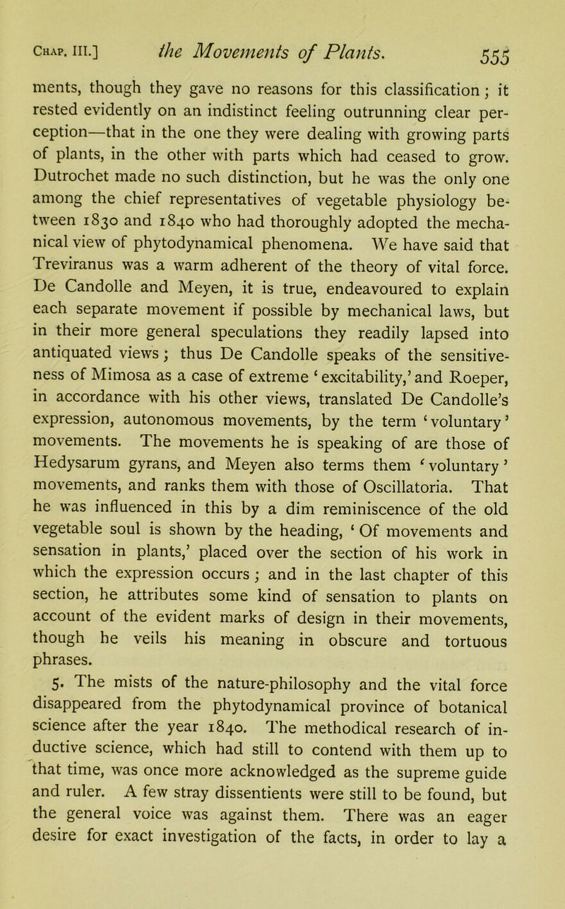 ments, though they gave no reasons for this classification; it rested evidently on an indistinct feeling outrunning clear per- ception—that in the one they were dealing with growing parts of plants, in the other with parts which had ceased to grow. Dutrochet made no such distinction, but he was the only one among the chief representatives of vegetable physiology be- tween 1830 and 1840 who had thoroughly adopted the mecha- nical view of phytodynamical phenomena. We have said that Treviranus was a warm adherent of the theory of vital force. De Candolle and Meyen, it is true, endeavoured to explain each separate movement if possible by mechanical laws, but in their more general speculations they readily lapsed into antiquated views; thus De Candolle speaks of the sensitive- ness of Mimosa as a case of extreme £ excitability,’ and Roeper, in accordance with his other views, translated De Candolle’s expression, autonomous movements, by the term c voluntary ’ movements. The movements he is speaking of are those of Hedysarum gyrans, and Meyen also terms them ‘ voluntary 5 movements, and ranks them with those of Oscillatoria. That he was influenced in this by a dim reminiscence of the old vegetable soul is shown by the heading, ‘ Of movements and sensation in plants,’ placed over the section of his work in which the expression occurs ; and in the last chapter of this section, he attributes some kind of sensation to plants on account of the evident marks of design in their movements, though he veils his meaning in obscure and tortuous phrases. 5. The mists of the nature-philosophy and the vital force disappeared trom the phytodynamical province of botanical science after the year 1840. The methodical research of in- ductive science, which had still to contend with them up to that time, was once more acknowledged as the supreme guide and ruler. A few stray dissentients were still to be found, but the general voice was against them. There was an eager desire for exact investigation of the facts, in order to lay a