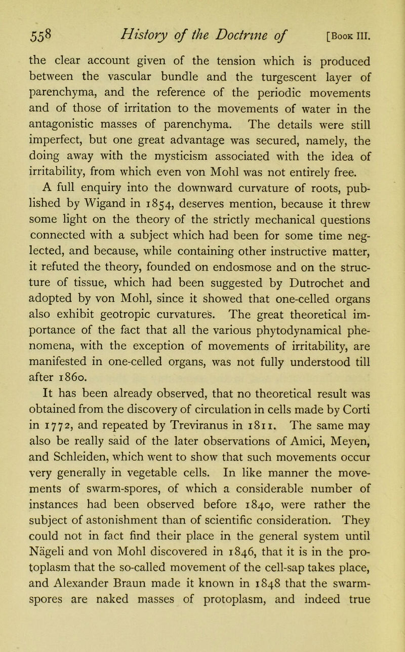 the clear account given of the tension which is produced between the vascular bundle and the turgescent layer of parenchyma, and the reference of the periodic movements and of those of irritation to the movements of water in the antagonistic masses of parenchyma. The details were still imperfect, but one great advantage was secured, namely, the doing away with the mysticism associated with the idea of irritability, from which even von Mohl was not entirely free. A full enquiry into the downward curvature of roots, pub- lished by Wigand in 1854, deserves mention, because it threw some light on the theory of the strictly mechanical questions connected with a subject which had been for some time neg- lected, and because, while containing other instructive matter, it refuted the theory, founded on endosmose and on the struc- ture of tissue, which had been suggested by Dutrochet and adopted by von Mohl, since it showed that one-celled organs also exhibit geotropic curvatures. The great theoretical im- portance of the fact that all the various phytodynamical phe- nomena, with the exception of movements of irritability, are manifested in one-celled organs, was not fully understood till after i860. It has been already observed, that no theoretical result was obtained from the discovery of circulation in cells made by Corti in 1772, and repeated by Treviranus in 1811. The same may also be really said of the later observations of Amici, Meyen, and Schleiden, which went to show that such movements occur very generally in vegetable cells. In like manner the move- ments of swarm-spores, of which a considerable number of instances had been observed before 1840, were rather the subject of astonishment than of scientific consideration. They could not in fact find their place in the general system until Nageli and von Mohl discovered in 1846, that it is in the pro- toplasm that the so-called movement of the cell-sap takes place, and Alexander Braun made it known in 1848 that the swarm- spores are naked masses of protoplasm, and indeed true