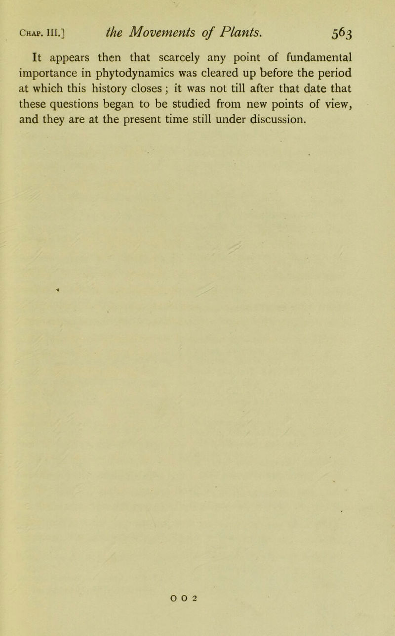 It appears then that scarcely any point of fundamental importance in phytodynamics was cleared up before the period at which this history closes; it was not till after that date that these questions began to be studied from new points of view, and they are at the present time still under discussion. 002