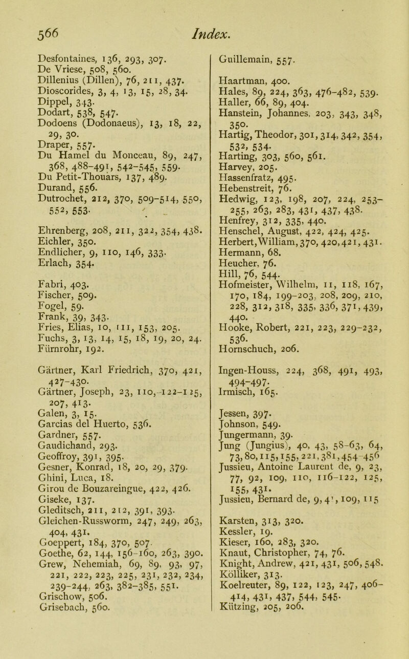 Desfontaines, 136, 293, 307. De Vriese, 508, 560. Dillenius (Dillen), 76, 211, 437. Dioscorides, 3, 4, 13, 15, 28, 34. Dippel, 343. Dodart, 538, 547. Dodoens (Dodonaeus), 13, 18, 22, 29, 3°- Draper, 557. Du Hamel du Monceau, 89, 247, 368, 488-491, 542-545, 559- Du Petit-Thouars, 137, 489. Durand, 556. Dutrochet, 212, 370, 509-514, 550, 552, 553- Ehrenberg, 208, 211, 322, 354, 438. Eichler, 350. Endlicher, 9, no, 146, 333. Erlach, 354. Fabri, 403. Fischer, 509. Fogel, 59. Frank, 39, 343. Fries, Elias, 10, in, 153, 205. Fuchs, 3, 13, 14, 15, 18, 19, 20, 24. Fiirnrohr, 192. Gartner, Karl Friedrich, 370, 421, 427-430. Gartner, Joseph, 23, no, 122-125, 207, 413. Galen, 3, 15. Garcias del Huerto, 536. Gardner, 557. Gaudichand, 293. Geoffroy, 391, 395. Gesner, Konrad, 18, 20, 29, 379. Ghini, Luca, 18. Girou de Bouzareingue, 422, 426. Giseke, 137. Gleditsch, an, 212, 391, 393. Gleichen-Russworm, 247, 249, 263, 404, 431- Goeppert, 184, 370, 507. Goethe, 62, 144, 156-160, 263, 390. Grew, Nehemiah, 69, 89, 93, 97, 221, 222, 223, 225, 231, 232, 234, 239-244, 263, 382-385, 551. Grischow, 506. Grisebach, 560. Guillemain, 557. Haartman, 400. Hales, 89, 224, 363, 476-482, 539. Haller, 66, 89, 404. Hanstein, Johannes, 203, 343, 348, 350. Hartig, Theodor, 301,314, 342, 354, 532, 534- Harting, 303, 560, 561. Harvey, 205. Hassenfratz, 495. Hebenstreit, 76. Hedwig, 123, 198, 207, 224, 253- 255, 263, 283, 431, 437, 438. Henfrey, 312, 335, 440. Henschel, August, 422, 424, 425. Herbert,William, 370, 420,421, 431. Hermann, 68. Heucher, 76. Hill, 76, 544. Hofmeister, Wilhelm, n, 118, 167, 170, 184, 199-203, 208, 209, 210, 228, 312, 318, 335, 336, 371,439> 440. Hooke, Robert, 221, 223, 229-232, 536. Hornschuch, 206. Ingen-Houss, 224, 368, 491, 493, 494-497. Irmisch, 165. Jessen, 397. Johnson, 549. Jungermann, 39. Jung (Jungius), 40, 43, 58-63, 64, 73,80,115,155,221,38!, 454-456 Jussieu, Antoine Laurent de, 9, 23, 77, 92, 109, no, 116-122, 125, 155, 431- Jussieu, Bernard de, 9,4’, 109, 115 Karsten, 313, 320. Kessler, 19. Kieser, 160, 283, 320. Knaut, Christopher, 74, 76. Knight, Andrew, 421, 431, 506, 548. Kolliker, 313. Koelreuter, S9, 122, 123, 247, 406- 4M, 43L 437, 544, 545- Kiitzing, 205, 206.