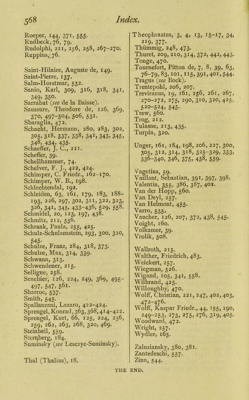 Roeper, 144, 371, 555. Rudbeck, 76, 79. Rudolphi, 211, 256, 258, 267-270. Ruppius,‘76. Saint-Hilaire, Auguste de, 149. Saint-Pierre, 137. Salm-Horstmar, 532. Sanio, Karl, 309, 316, 318, 341, 349, 35°- Sarrabat (see de la Baisse). Saussure, Theodore de, 126. 369, 37°> 497~504, 5o6, 531. Sbaraglia, 472. Schacht, Hermann, 280, 283, 302, 305. 3i8, 337, 338, 341, 343> 345, 348, 434, 435- Schaeffer, J. C., 211. Scheffer, 39. Schellhammer, 74. Schelver, F. J., 422, 424. Schimper, C. Friedr., 162-170. Schimper, W. B., 198. Schlechtendal, 192. Schleiden, 63, 161, 179, 183, 188- 193, 226, 297, 302, 311, 322, 323, 326, 341, 345, 433-436, 529. 55s* Schmidel, 20, 123, 197, 438. Schmitz, 212, 556. Schrank, Paula, 255, 425. Schulz-Schulzenstein, 293, 300, 320, 545. Schulze, Franz, 284, 318, 373. Schulze, Max, 314, 339. Schwann, 313. Schwendener, 215. Selligue, 258. Senebier, 126, 224, 249, 369, 495- 497, 547, 561. Sharroc, 537. Smith, 545. Spallanzani, Lazaro, 422-424. Sprengei, Konrad, 363,368,414-42 2. Sprengel, Kurt, 66, 125, 224, 256, 259, 262, 263, 26S, 320, 469. Steinheil, 559. Sternberg, 1S4. Suminsky (see Lesczye-Suminsky). Theophrastus, 3, 4, 13, 15-17, 34, 2i9> 377* Thiimmig, 248, 473. Thuret, 209, 210, 314, 372, 442,443. Tonge, 470. Tournefort, Pitton de, 7, 8, 39, 63, 76-79, 83,101,115, 391,401, 544. Tragus (see Bock). Trentepohl, 206, 207. Treviranus, 19, 161, 256, 261, 267, 270-272, 275, 290, 310, 320, 425, 520-524, 545. Trew, 560. Trog, 212. Tulasne, 213, 435. Turpin, 320. Unger, 161, 184, 198, 206, 227, 300, 3°5> 3i2, 314, 3iS, 325~329, 333, 336-340, 346, 375, 438, 559- Vagetius, 59. Vaillant, Sebastian, 391, 397, 39S. Valentin, 355, 386, 387, 402. Van der Hopp, 560. Van Deyl, 257. Van Helmont, 455. Varro, 535. Vaucher, 126, 207, 372, 438, 545. Voight, 160. Volkamer, 39. Vrolik, 508. Wallroth, 215. Walther, Friedrich, 4S3. Weickert, 257. Wiegman, 526. Wigand, 105, 341, 55S. Wilbrand, 425. Willoughby, 470. Wolff, Christian, 221, 247, 402, 403, 472-476. Wolff, Kaspar Friedr., 44, 155, 190, 249-253, 273, 275, 276, 319,405- Woodward, 472. Wright, 257. Wydler, 165. Zaluziansky, 3S0, 381. Zantedeschi, 557. Zinn, 544. Thai (Thalius), 18. THE END.