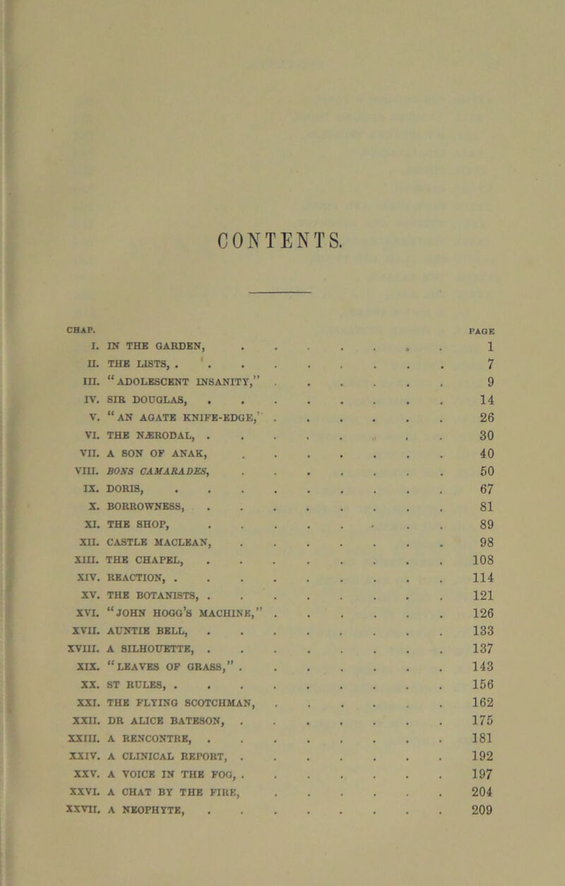 CONTENTS, CHAP. PAGE I. IN THE GARDEN, 1 H. THE LISTS, 7 in. “adolescent insanity,” 9 IV. SIR DOUGLAS, 14 v. “an agate knife-edge,’ 26 VI. THE N.ERODAL, . . 30 vn. A SON OF ANAK, 40 Vin. BOlfS CAMARADES, 60 IX. DORIS, 67 X. BORROWNESS 81 XI. THE SHOP, 89 XII. CASTLE MACLEAN 98 Xin. THE CHAPEL, 108 xrv. REACTION, 114 XV. THE BOTANISTS, 121 XVI. “JOHN HOGG’S MACHINE,” 126 XVII. AUNTIE BELL, 133 XVIU. A SILHOUETTE, 137 XIX. “LEAVES OF GRASS,” 143 XX. ST RULES, 156 XXI. THE FLYING SCOTCHMAN, 162 XXII. DR ALICE BATESON, 175 XXIII. A RENCONTRE, 181 XXIV. A CLINICAL REPORT, 192 XXV. A VOICE IN THE FOG, 197 XXVI. A CHAT BY THE FIRE, 204 XXVTX. A NEOPHYTE 209