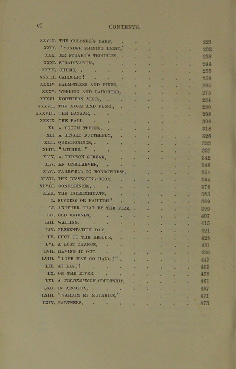 XXVIII. THK colonel's YARN, . 221 XXIX. “yonder SHINING LIGHT, 232 XXX. MR STUART’S TROUBLES, . 238 XXXI. STKADIVARIUS, 244 XXXII. CHUMS, .... 255 XXXIII. CARBOLIC ! 259 XXXIV. PALM-TREES AND PINES, . 265 XXXV. WEEPING AND LAUGHTER, 275 XXXVI. NORTHERN MISTS, . 284 XXXVII. THE A LG AS AND FUNGI, . 290 XXXVHI. THE BAZAAR, . 298 XXXIX. THE BALL, 308 XL. A LOCUM TENENS, . 318 XLI. A SINGED BUTTERFLY, 326 XLII. QUESTIONINGS, . 333 XLm. “ MITHER ! ” . 337 XLIV. A CRIMSON STREAK, 342 XLV. AN UNBELIEVER, 346 XLVI. FAREWELL TO BORROWNESS, 354 XLVH. THE DISSECTING-ROOM, 364 XLVIH. CONFIDENCES, . 378 XLIX. THE INTERMEDIATE, 383 L. SUCCESS OR FAILURE ? 389 LI. ANOTHER CHAT BY THE FIRE, 399 Ln. OLD FRIENDS, . 407 LHI. WAITING, 415 L1V. PRESENTATION DAY, 421 LV. LUCY TO THE RESCUE, 425 LVI. A LOST CHANCE, 431 LVH. HAVING IT OUT, 436 LVIH. “ LOVE MAY GO HANG ! ” . 447 LIX. AT LAST ! 453 LX. ON THE RIVER, 458 LXL A FIN-DESIECLE COURTSHIP, 461 LXII. IN ARCADIA, . 467 LXIII. “VARIUM ET MUTABILK, 471 LXIV. PARTNERS, 473