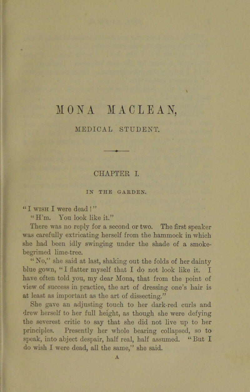 MONA MACLEAN, MEDICAL STUDENT. CHAPTER I. IN THE GARDEN. “ I wish I were dead ! ” “H’m. You look like it.” There was no reply for a second or two. The first speaker was carefully extricating herself from the hammock in which she had been idly swinging under the shade of a smoke- begrimed lime-tree. “ No,” she said at last, shaking out the folds of her dainty blue gown, “ I flatter myself that I do not look like it. I have often told you, my dear Mona, that from the point of view of success in practice, the art of dressing one’s hair is at least as important as the art of dissecting.” She gave an adjusting touch to her dark-red curls and drew herself to her full height, as though she were defying the severest critic to say that she did not live up to her principles. Presently her whole bearing collapsed, so to speak, into abject despair, half real, half assumed. “ But I do wish I were dead, all the same,” she said. A