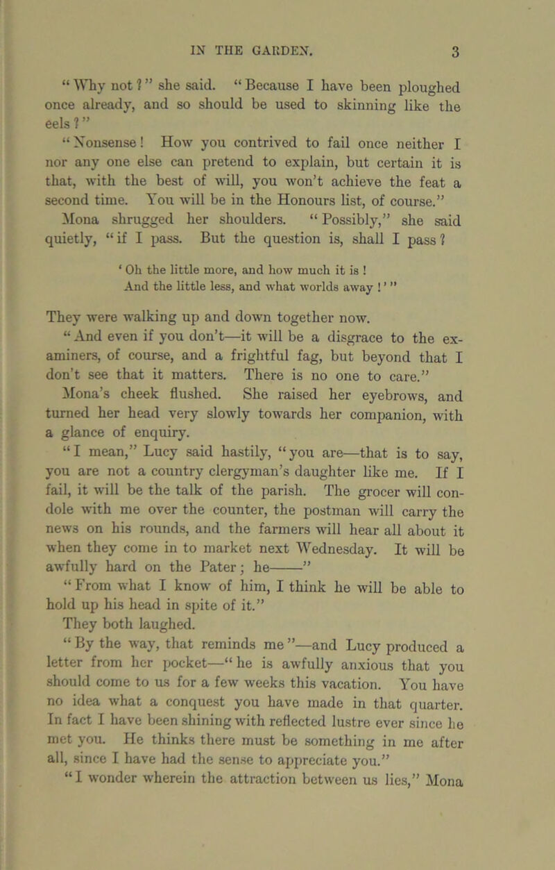 “ Why not 1 ” she said. “ Because I have been ploughed once already, and so should be used to skinning like the eels?” “ Nonsense! How you contrived to fail once neither I nor any one else can pretend to explain, but certain it is that, with the best of will, you won’t achieve the feat a second time. You will be in the Honours list, of course.” Mona shrugged her shoulders. “ Possibly,” she said quietly, “ if I pass. But the question is, shall I pass ? ‘ Oh the little more, and how much it is ! And the little less, and what worlds away ! ’ ” They were walking up and down together now. “ And even if you don’t—it will be a disgrace to the ex- aminers, of course, and a frightful fag, but beyond that I don’t see that it matters. There is no one to care.” Mona’s cheek flushed. She raised her eyebrows, and turned her head very slowly towards her companion, with a glance of enquiry. “I mean,” Lucy said hastily, “you are—that is to say, you are not a country clergyman’s daughter like me. If I fail, it will be the talk of the parish. The grocer will con- dole with me over the counter, the postman will carry the news on his rounds, and the farmers will hear all about it when they come in to market next Wednesday. It will be awfully hard on the Pater; he ” “ From what I know of him, I think he will be able to hold up his head in spite of it.” They both laughed. “ By the way, that reminds me ”—and Lucy produced a letter from her pocket—“ he is awfully anxious that you should come to us for a few weeks this vacation. You have no idea what a conquest you have made in that quarter. In fact I have been shining with reflected lustre ever since lie met you. He thinks there must be something in me after all, since I have had the sense to appreciate you.” “I wonder wherein the attraction between us lies,” Mona