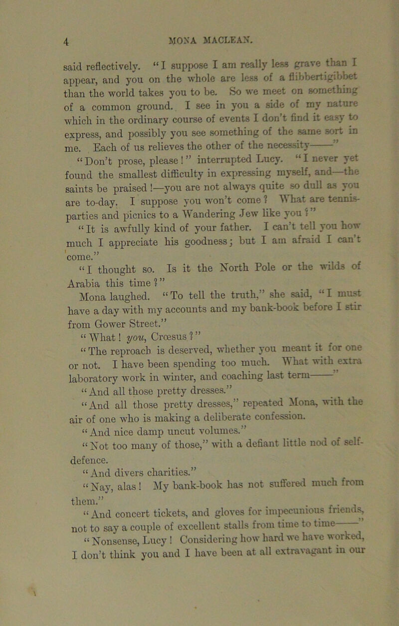 said reflectively. “ I suppose I am really less grave than I appear, and you on the whole are less of a flibbertigibbet than the world takes you to be. So we meet on something of a common ground. I see in you a side of my nature which in the ordinary course of events I don’t find it easy to express, and possibly you see something of the same sort in me. Each of us relieves the other of the necessity  “ Don’t prose, please ! ” interrupted Lucy. “ I never yet found the smallest difficulty in expressing myself, and—the saints be praised !—you are not always quite so dull as you are to-day. I suppose you won’t come 1 What are tennis- parties and picnics to a Wandering Jew like you 1 ” “ It is awfully kind of your father. I can’t tell you how much I appreciate his goodness) but I am afraid I can t * V come. “I thought so. Is it the North Pole or the wilds of Arabia this time 1 ” Mona laughed. “To tell the truth,” she said, “I must have a day with my accounts and my bank-book before I stir from Gower Street.” “ What! you, Croesus 1 ” “ The reproach is deserved, whether you meant it for one or not. I have been spending too much. W hat with extra laboratory work in winter, and coaching last term “ And all those pretty dresses.” “And all those pretty dresses,” repeated Mona, with the air of one who is making a deliberate confession. “And nice damp uncut volumes.” “Not too many of those,” with a defiant little nod of seL- defence. “And divers charities.” “ Nay, alas ! My bank-book has not suffered much from them.” . “And concert tickets, and gloves for impecunious inends, not to say a couple of excellent stalls from time to time “ Nonsense, Lucy ! Considering how hard we have worked, I don’t think you and I have been at all extravagant in our