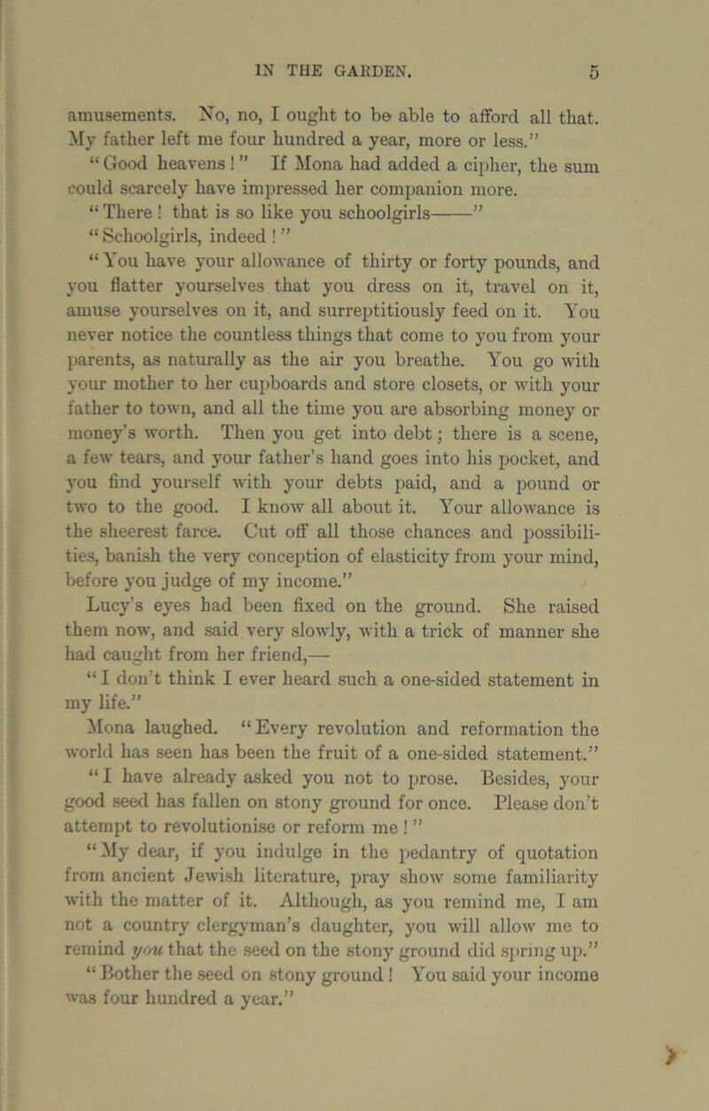 amusements. No, no, I ought to b© able to afford all that. My father left me four hundred a year, more or less.” “ Good heavens ! ” If Mona had added a cipher, the sum could scarcely have impressed her companion more. “ There ! that is so like you schoolgirls ” “ Schoolgirls, indeed ! ” “You have your allowance of thirty or forty pounds, and you flatter yourselves that you dress on it, travel on it, amuse yourselves on it, and surreptitiously feed on it. You never notice the countless things that come to you from your parents, as naturally as the air you breathe. You go with your mother to her cupboards and store closets, or with your father to town, and all the time you are absorbing money or money’s worth. Then you get into debt; there is a scene, a few tears, and your father’s hand goes into his pocket, and you find yourself with your debts paid, and a pound or two to the good. I know all about it. Your allowance is the sheerest farce. Cut off all those chances and possibili- ties, banish the very conception of elasticity from your mind, before you judge of my income.” Lucy’s eyes had been fixed on the ground. She raised them now, and said very slowly, with a trick of manner she had caught from her friend,— “ I don’t think I ever heard such a one-sided statement in my life.” Mona laughed. “ Every revolution and reformation the world has seen has been the fruit of a one-sided statement.” “ I have already asked you not to prose. Besides, your good seed has fallen on stony ground for once. Please don’t attempt to revolutionise or reform me ! ” “ My dear, if you indulge in the pedantry of quotation from ancient Jewish literature, pray show some familiarity with the matter of it. Although, as you remind me, I am not a country clergyman’s daughter, you will allow me to remind you that the seed on the stony ground did spring up.” “ Bother the seed on stony ground ! You said your income was four hundred a year.”