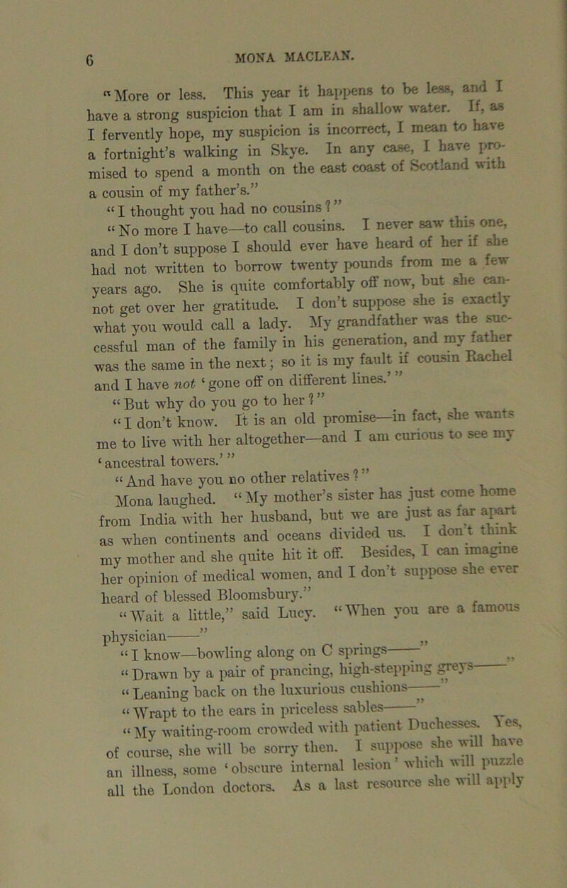 «More or less. This year it happens to be less, and I have a strong suspicion that I am in shallow water. If, as I fervently hope, my suspicion is incorrect, I mean to have a fortnight’s walking in Skye. In any case, I have pro- mised to spend a month on the east coast of Scotland with a cousin of my father’s.'’ “ I thought you had no cousins V “ No more I have—to call cousins. I never saw tins one, and I don’t suppose I should ever have heard of her if she had not written to borrow twenty pounds from me a few years ago. She is quite comfortably off now, but she can- not get over her gratitude. I don’t suppose she is exactly what you would call a lady. My grandfather was the .suc- cessful man of the family in his generation, and my father was the same in the next; so it is my fault if cousin Rachel and I have not ‘gone off on different lines.’ ” “ But why do yon go to her 1 ” “ I don’t know. It is an old promise—in fact, she wants me to live with her altogether—and I am curious to see my ‘ ancestral towers.’” “ And have you no other relatives ? ’ Mona laughed. “ My mother’s sister has just come home from India with her husband, but we are just as far apart as when continents and oceans divided us. I don't think my mother and she quite hit it off. Besides, I can imagine her opinion of medical women, and I don't suppose she ever heard of blessed Bloomsbury.” “Wait a little,” said Lucy. “When you are a famous physician ” _ „ “ I know—bowling along on C springs - “ Drawn by a pair of prancing, high-stepping grey. « Leaning back on the luxurious cushions—— “ Wrapt to the ears in priceless sables “ My waiting-room crowded with patient Duchesses. es, of course, she will be sorry then. I suppose she will have an illness, some ‘obscure internal lesion which mil puzz all the London doctors. As a last resource she will apply