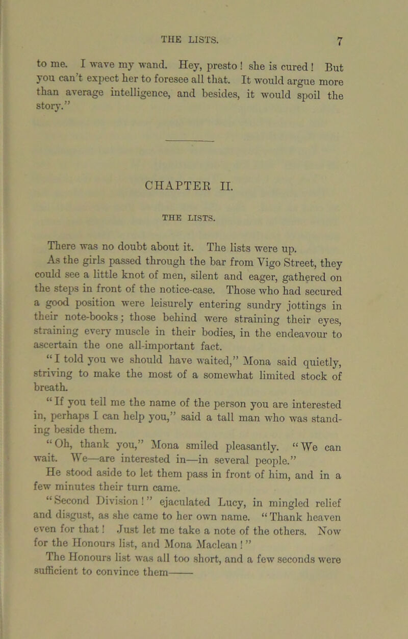 to me. I wave my wand. Hey, presto ! she is cured ! But you can t expect her to foresee all that. It would argue more than average intelligence, and besides, it would spoil the story.” CHAPTER II. THE LISTS. There was no doubt about it. The lists were up. As the girls passed through the bar from Vigo Street, they could see a little knot of men, silent and eager, gathered on the steps in front of the notice-case. Those who had secured a good position were leisurely entering sundry jottings in their note-books; those behind were straining their eyes, straining every muscle in their bodies, in the endeavour to ascertain the one all-important fact. “I told you we should have waited,” Mona said quietly, striving to make the most of a somewhat limited stock of breath. “ If you tell me the name of the person you are interested in, perhaps I can help you,” said a tall man who was stand- ing beside them. “ Oh, thank you,” Mona smiled pleasantly. “We can wait. W e—are interested in—in several people.” He stood aside to let them pass in front of him, and in a few minutes their turn came. “Second Division!” ejaculated Lucy, in mingled relief and disgust, as she came to her own name. “ Thank heaven even for that! Just let me take a note of the others. Now for the Honours list, and Mona Maclean ! ” The Honours list was all too short, and a few seconds were sufficient to convince them