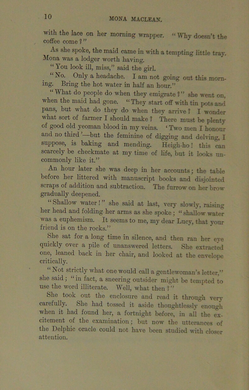 with the lace on her morning wrapper. “ Why doesn’t the coffee come 1 ” As she spoke, the maid came in with a tempting little tray. Mona was a lodger worth having. “ You look ill, miss,” said the girl. “ No. Only a headache. I am not going out this morn- ing. Bring the hot water in half an hour.” “What do people do when they emigrate ?” she went on. when the maid had gone. “ They start off with tin pots and Pans, but what do they do when they arrive ? I wonder  hat sort of farmer I should make ? There must be plenty of good old yeoman blood in my veins. ‘ Two men I honour and no third ’—but the feminine of digging and delving, I suppose, is baking and mending. Heigh-ho' this can scarcely be checkmate at my time of life, but it looks un- commonly like it.” An hour later she was deep in her accounts; the table before her littered with manuscript books and disjointed scraps of addition and subtraction. The furrow on her brow gradually deepened. “ Shallow water! ” she said at last, very slowly, raising her head and folding her arms as she spoke; « shallow water was a euphemism. It seems to me, my dear Lucy, that your friend is on the rocks.” She sat for a long time in silence, and then ran her eye quickly over a pile of unanswered letters. She extracted one, leaned back in her chair, and looked at the envelope critically. Not strictly what one would call a gentlewoman’s letter,” she said; “ in fact, a sneering outsider might be tempted to use the word illiterate. Well, what then 1 ” She took out the enclosure and read it through very carefully. She had tossed it aside thoughtlessly enough when it had found her, a fortnight before, in all the ex- citement of the examination; but now the utterances of the Delphic oracle could not have been studied with closer attention.