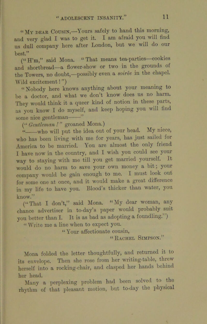 “ My dear Cousin,—Yours safely to hand this morning, and very glad I was to get it. I am afraid you w ill find us dull company here after London, but we will do our best.” (« H’m,” said Mona. “ That means tea-parties—cookies and shortbread—a flower-show or two in the grounds of the Towers, no doubt,—possibly even a soiree in the chapel. Wild excitement! ”) “Nobody here knows anything about your meaning to be a doctor, and what we don’t know does us no harm. They would think it a queer kind of notion in these parts, as you know I do myself, and keep hoping you will find some nice gentleman ” (“ Gentleman ! ” groaned Mona.) “ who will put the idea out of your head. My niece, who has been living with me for years, has just sailed for America to be married. You are almost the only friend I have now in the country, and I wish you could see your way to staying with me till you get married yourself. It would do no harm to save your own money a bit; your company would be gain enough to me. I must look out for some one at once, and it would make a great difference in mv life to have you. Blood’s thicker than water, you know.” (“That I don’t,” said Mona. “My dear woman, any chance advertiser in to-day’s paper would probably suit you better than I. It is as bad as adopting a foundling.”) “ Write me a line when to expect you. “ Your affectionate cousin, “Rachel Simpson.” Mona folded the letter thoughtfully, and returned it to its envelope. Then she rose from her writing-table, threw herself into a rocking-chair, and clasped her hands behind her head. Many a perplexing problem had been solved to the rhythm of that pleasant motion, but to-day the physical