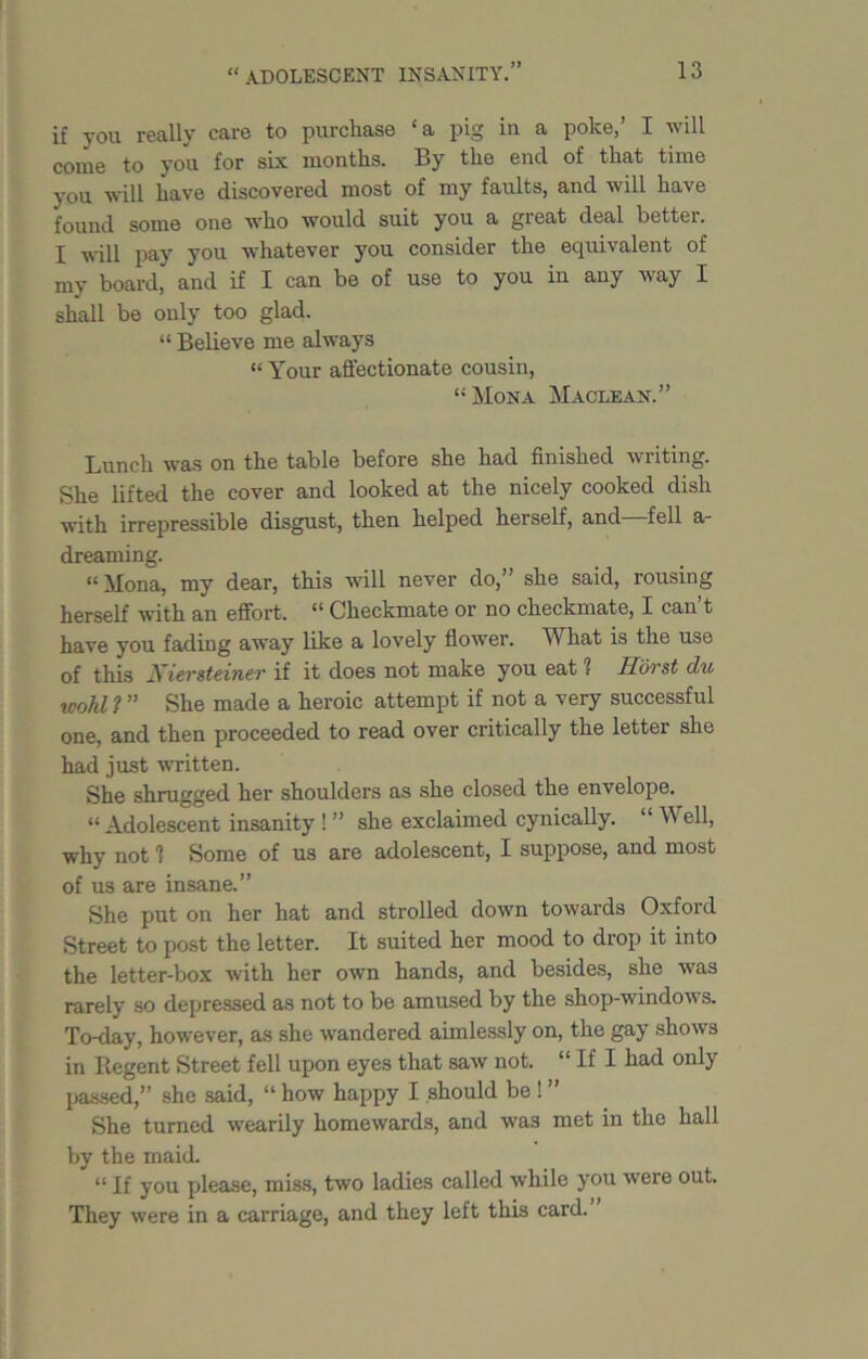 if you really care to purchase ‘a pig in a poke,’ I will come to you for six months. By the end of that time you will have discovered most of my faults, and will have found some one who would suit you a great deal better. I will pay you whatever you consider the equivalent of my board, and if I can be of use to you in any way I shall be only too glad. “ Believe me always “ Your affectionate cousin, “Mona Maclean.” Lunch was on the table before she had finished writing. She lifted the cover and looked at the nicely cooked dish with irrepressible disgust, then helped herself, and—fell a- dreaming. “Mona, my dear, this will never do,” she said, rousing herself with an effort, “ Checkmate or no checkmate, I can’t have you fading away like a lovely flower. What is the use of this Xiersteiner if it does not make you eat 1 Horst du wold ? ” She made a heroic attempt if not a very successful one, and then proceeded to read over critically the letter she had just written. She shrugged her shoulders as she closed the envelope. “Adolescent insanity ! ” she exclaimed cynically. “ Well, why not 1 Some of us are adolescent, I suppose, and most of us are insane.” She put on her hat and strolled down towards Oxford Street to post the letter. It suited her mood to drop it into the letter-box with her own hands, and besides, she was rarely so depressed as not to be amused by the shop-windows. To-day, however, as she wandered aimlessly on, the gay shows in Regent Street fell upon eyes that saw not. “ If I had only passed,” she said, “ how happy I should be ! ” She turned wearily homewards, and was met in the hall by the maid. “ If you please, miss, two ladies called while you were out. They were in a carriage, and they left this card.