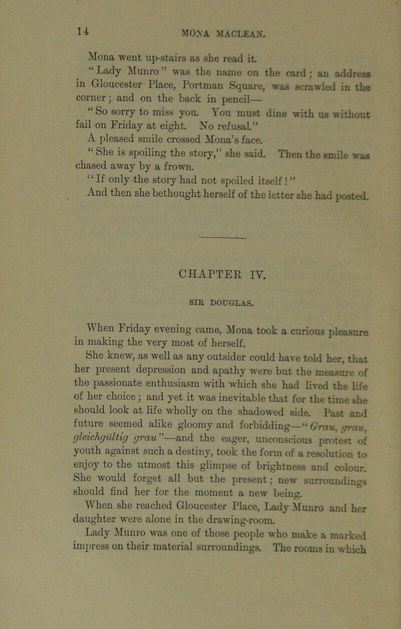 mo.\a m a clean. Mona went up-stairs as she read it Lady Munro was the name on the card : an address in Gloucester Place, Portman Square, was scrawled in the corner; and on the back in pencil— So sorry to miss you. You must dine with us without fail on Friday at eight. No refusal.” A pleased smile crossed Mona’s face. “ She is spoiling the story,” she said. Then the smile was chased away by a frown. “ If only the story had not spoiled itself! ” And then she bethought herself of the letter she had posted. CHAPTER IV. SIR DOUGLAS. When Friday evening came, Mona took a curious pleasure in making the very most of herself. She knew, as well as any outsider could have told her, that her present depression and apathy were but the measure of the passionate enthusiasm with which she had lived the life of her choice; and yet it was inevitable that for the time she should look at life wholly on the shadowed side. Past and future seemed alike gloomy and forbidding—“ Gray. orav. gleichgiiltig grau and the eager, unconscious protest of youth against such a destiny, took the form of a resolution to enjoy to the utmost this glimpse of brightness and colour. She would forget all but the present; new surroundings should find her for the moment a new beinu. When she reached Gloucester Place, Lady Munro and her daughter were alone in the drawing-room. Lady Munro was one of those people who make a marked impress on their material surroundings. The rooms in which