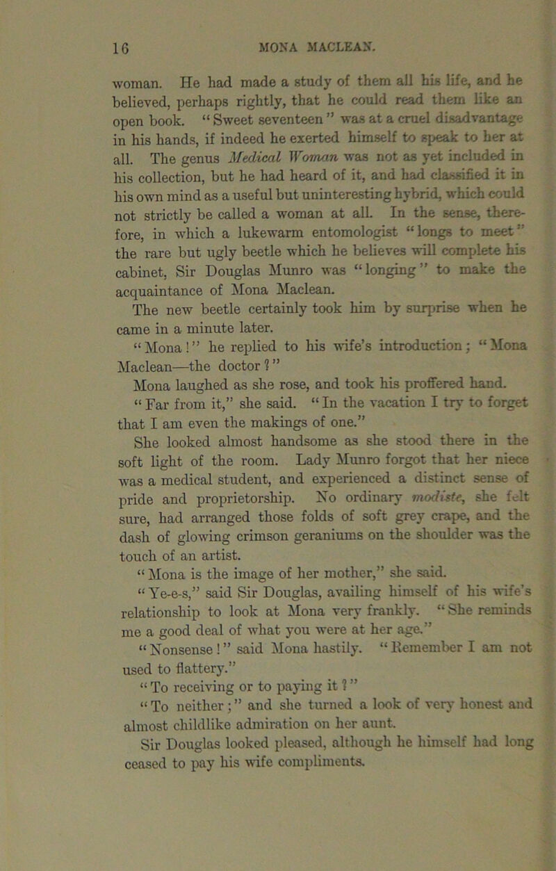 woman. He had made a study of them all his life, and he believed, perhaps rightly, that he could read them like an open book. “ Sweet seventeen ” was at a cruel disadvantage in his hands, if indeed he exerted himself to speak to her at all. The genus Medical Woman was not as yet included in his collection, but he had heard of it, and had classified it in his own mind as a useful but uninteresting hybrid, which could not strictly be called a woman at all. In the sense, there- fore, in which a lukewarm entomologist “longs to meet1' the rare but ugly beetle which he believes will complete his cabinet, Sir Douglas Munro was “longing” to make the acquaintance of Mona Maclean. The new beetle certainly took him by surprise when he came in a minute later. “ Mona ! ” he replied to his wife’s introduction; “ Mona Maclean—the doctor 1 ” Mona laughed as she rose, and took his proffered hand. “ Far from it,” she said. “ In the vacation I try to forget that I am even the makings of one.” She looked almost handsome as she stood there in the soft light of the room. Lady Munro forgot that her niece was a medical student, and experienced a distinct sense of pride and proprietorship. No ordinary modiste\ she felt sure, had arranged those folds of soft grey crape, and the dash of glowing crimson geraniums on the shoulder was the touch of an artist. “ Mona is the image of her mother,” she said. “Ye-e-s,” said Sir Douglas, availing himself of his wife’s relationship to look at Mona very frankly. “ She reminds me a good deal of what you were at her age.” “Nonsense!” said Mona hastily. “Kemember I am not used to flattery.” “ To receiving or to paying it 1 ” “ To neither; ” and she turned a look of very honest and almost childlike admiration on her aunt. Sir Douglas looked pleased, although he himself had long ceased to pay his wife compliments.
