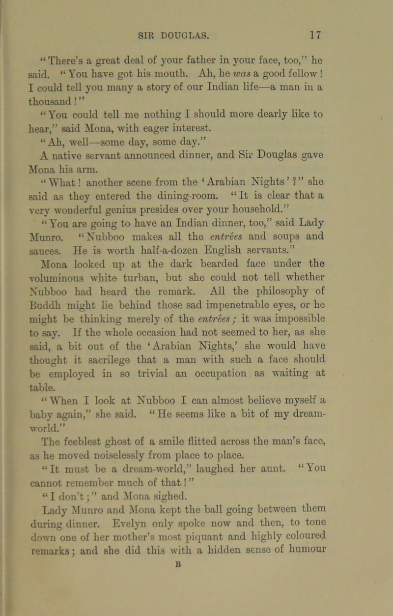 “ There’s a great deal of your father in your face, too,” he said. “ You have got his mouth. Ah, he was a good fellow ! I could tell you many a story of our Indian life—a man in a thousand ! ” “ You could tell me nothing I should more dearly like to hear,” said Mona, with eager interest. “Ah, well—some day, some day.” A native servant announced dinner, and Sir Douglas gave Mona his arm. “What! another scene from the ‘Arabian Nights’ ?” she said as they entered the dining-room. “ It is clear that a very wonderful genius presides over your household.” “You are going to have an Indian dinner, too,” said Lady Munro. “Xubboo makes all the entrees and soups and sauces. He is worth half-a-dozen English servants.” Mona looked up at the dark bearded face under the voluminous white turban, but she could not tell whether Nubboo had heard the remark. All the philosophy of Buddh might lie behind those sad impenetrable eyes, or he might be thinking merely of the entrees ; it was impossible to say. If the whole occasion had not seemed to her, as she said, a bit out of the ‘Arabian Nights,’ she would have thought it sacrilege that a man with such a face should be employed in so trivial an occupation as waiting at table. “ When I look at Nubboo I can almost believe myself a baby again,” she said. “ He seems like a bit of my dream- world.” The feeblest ghost of a smile flitted across the man’s face, as he moved noiselessly from place to place. “It must be a dream-world,” laughed her aunt. “You cannot remember much of that! ” “ I don’t; ” and Mona sighed. Lady Munro and Mona kept the ball going between them during dinner. Evelyn only spoke now and then, to tone down one of her mother’s most piquant and highly coloured remarks; and she did this with a hidden sense of humour B