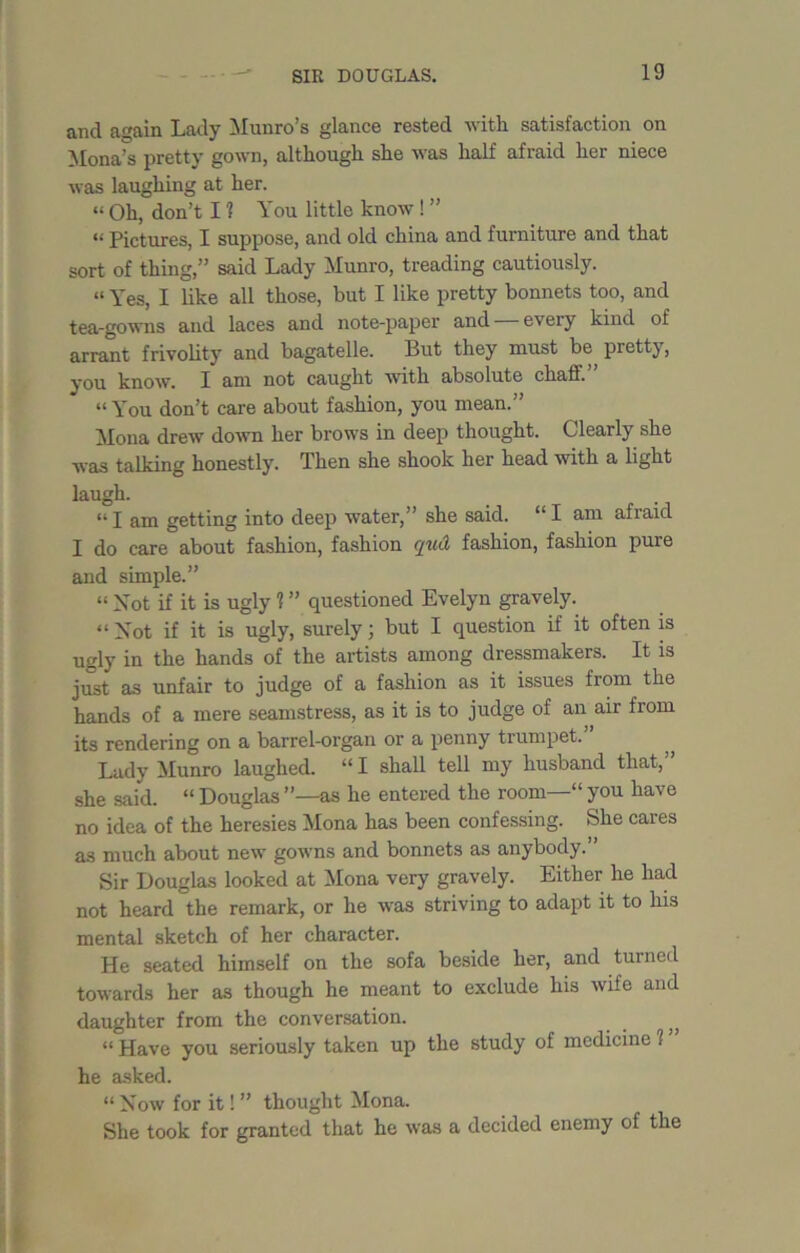 and again Lady Munro’s glance rested with satisfaction on Mona’s pretty gown, although she was half afraid her niece was laughing at her. “ Oh, don’t 11 You little know ! ” “ Pictures, I suppose, and old china and furniture and that sort of thing,” said Lady Munro, treading cautiously. “ Yes, I like all those, but I like pretty bonnets too, and tea-gowns and laces and note-paper and every kind of arrant frivolity and bagatelle. But they must be pretty, you know. I am not caught with absolute chaff. “You don’t care about fashion, you mean.” Mona drew down her brows in deep thought. Clearly she was talking honestly. Then she shook her head with a light laugh. “ I am getting into deep water,” she said. “ I am afraid I do care about fashion, fashion qud fashion, fashion pure and simple.” “ Not if it is ugly 1 ” questioned Evelyn gravely. “ Not if it is ugly, surely j but I question if it often is ugly in the hands of the artists among dressmakers. It is just as unfair to judge of a fashion as it issues from the hands of a mere seamstress, as it is to judge of an air from its rendering on a barrel-organ or a penny trumpet. Lady Munro laughed. “ I shall tell my husband that, she said. “ Douglas ”—as he entered the room—“ you have no idea of the heresies Mona has been confessing. She cares as much about new gowns and bonnets as anybody.” Sir Douglas looked at Mona very gravely. Either he had not heard the remark, or he was striving to adapt it to his mental sketch of her character. He seated himself on the sofa beside her, and turned towards her as though he meant to exclude his wife and daughter from the conversation. “ Have you seriously taken up the study of medicine 1 he asked. “ Now for it! ” thought Mona. She took for granted that he was a decided enemy of the