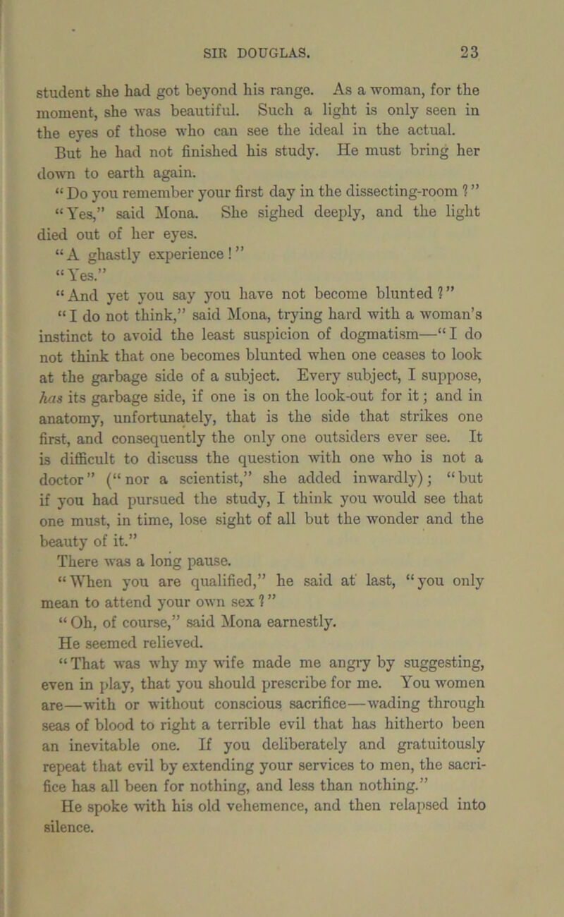 student she had got beyond his range. As a woman, for the moment, she was beautiful. Such a light is only seen in the eyes of those who can see the ideal in the actual. But he had not finished his study. He must bring her down to earth again. “ Do you remember your first day in the dissecting-room ? ” “Yes,” said Mona. She sighed deeply, and the light died out of her eyes. “A ghastly experience!” “Yes.” “And yet you say you have not become blunted?” “ I do not think,” said Mona, trying hard with a woman’s instinct to avoid the least suspicion of dogmatism—“I do not think that one becomes blunted when one ceases to look at the garbage side of a subject. Every subject, I suppose, has its garbage side, if one is on the look-out for it; and in anatomy, unfortunately, that is the side that strikes one first, and consequently the only one outsiders ever see. It is difficult to discuss the question with one who is not a doctor” (“nor a scientist,” she added inwardly); “but if you had pursued the study, I think you would see that one must, in time, lose sight of all but the wonder and the beauty of it.” There was a long pause. “When you are qualified,” he said at' last, “you only mean to attend your own sex ? ” “ Oh, of course,” said Mona earnestly. He seemed relieved. “ That was why my wife made me angry by suggesting, even in play, that you should prescribe for me. You women are—wfith or without conscious sacrifice—wading through seas of blood to right a terrible evil that has hitherto been an inevitable one. If you deliberately and gratuitously repeat that evil by extending your services to men, the sacri- fice has all been for nothing, and less than nothing.” He spoke with his old vehemence, and then relapsed into silence.