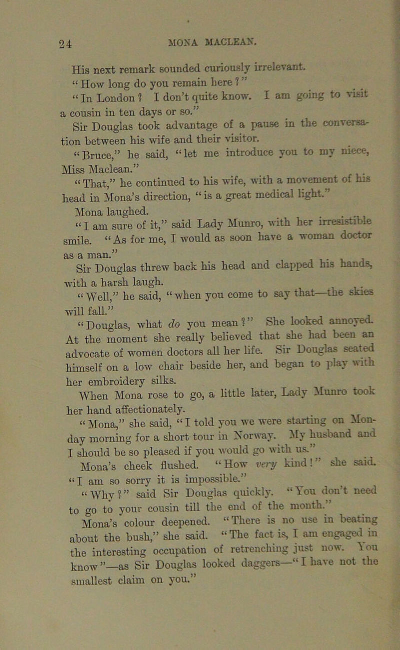 His next remark sounded curiously irrelevant. “ How long do you remain here 1 ” “ In London ? I don’t quite know. I am going to visit a cousin in ten days or so.” Sir Douglas took advantage of a pause in the conversa- tion between his wife and their visitor. “Bruce,” he said, “let me introduce you to my niece, Miss Maclean.” “ That,” he continued to his wife, with a movement of his head in Mona’s direction, “is a great medical light.” Mona laughed. “I am sure of it,” said Lady Munro, with her irresistible smile. “ As for me, I would as soon have a woman doctor as a man.” Sir Douglas threw back his head and clapped his hands, with a harsh laugh. i “ Well,” he said, “ when you come to say that—the skies will fall.” “ Douglas, what do you mean ? ” She looked annoyed. At the moment she really believed that she had been an advocate of women doctors all her life. Sir Douglas seated himself on a low chair beside her, and began to play with her embroidery silks. When Mona rose to go, a little later, Lady Munro took her hand affectionately. “Mona,” she said, “I told you we were starting on Mon- day morning for a short tour in Norway. My husband and I should be so pleased if you would go with us.” Mona’s cheek flushed. “How very kind!” she said. “I am so sorry it is impossible.” “Why?” said Sir Douglas quickly. “You don’t need to go to your cousin till the end of the month. Mona’s colour deepened. “There is no use in beating about the bush,” she said. “The fact is, I am engaged in the interesting occupation of retrenching just now. \ ou know as Sir Douglas looked daggers—“ I have not the smallest claim on you.”