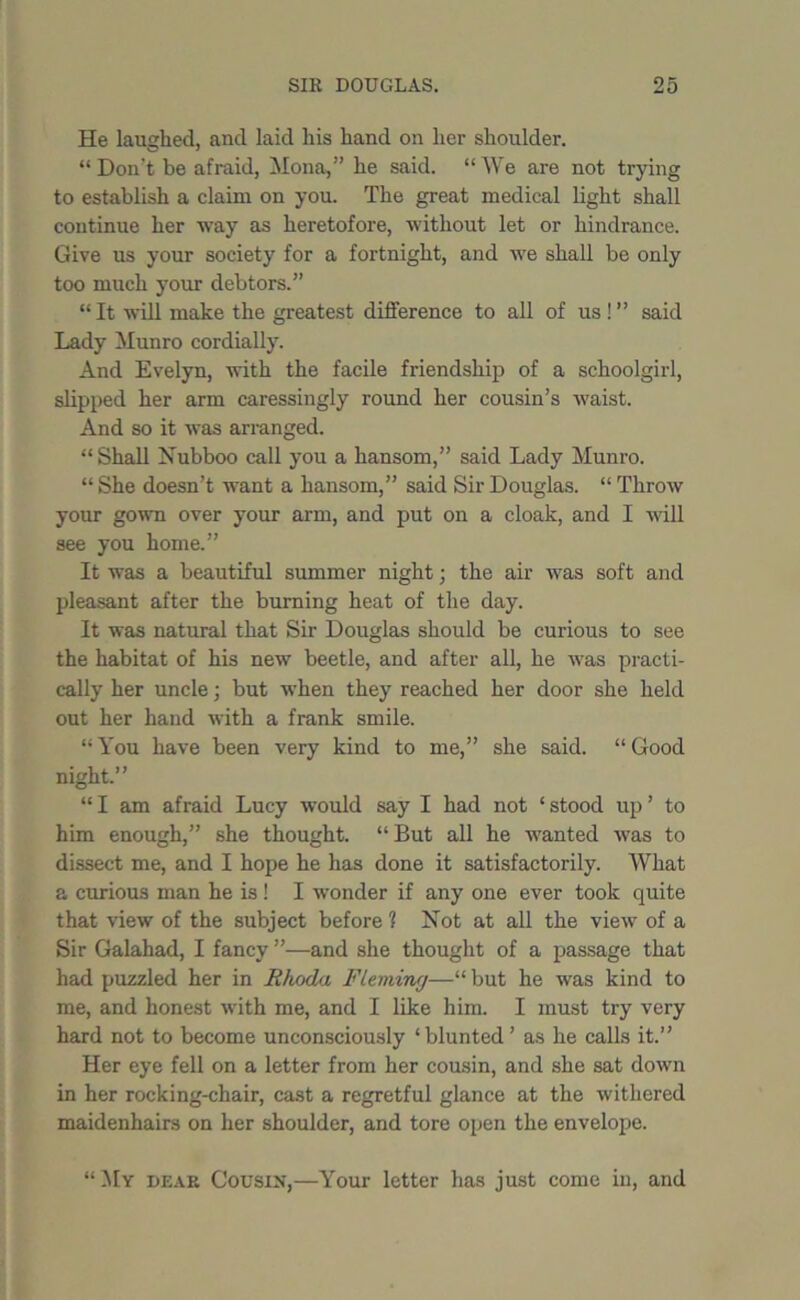 He laughed, and laid his hand on her shoulder. “ Don't be afraid, Mona,” he said. “We are not trying to establish a claim on you. The great medical light shall continue her way as heretofore, without let or hindrance. Give us your society for a fortnight, and we shall be only too much your debtors.” “It will make the greatest difference to all of us !” said Lady Munro cordially. And Evelyn, with the facile friendship of a schoolgirl, slipped her arm caressingly round her cousin’s waist. And so it was arranged. “Shall Nubboo call you a hansom,” said Lady Munro. “ She doesn’t want a hansom,” said Sir Douglas. “ Throw your gown over your arm, and put on a cloak, and I will see you home.” It was a beautiful summer night; the air was soft and pleasant after the burning heat of the day. It was natural that Sir Douglas should be curious to see the habitat of his new beetle, and after all, he was practi- cally her uncle; but when they reached her door she held out her hand with a frank smile. “You have been very kind to me,” she said. “Good night.” “ I am afraid Lucy would say I had not ‘ stood up ’ to him enough,” she thought. “ But all he wanted was to dissect me, and I hope he has done it satisfactorily. What a curious man he is ! I wonder if any one ever took quite that view of the subject before 1 Not at all the view of a Sir Galahad, I fancy ”—and she thought of a passage that had puzzled her in Rhoda Fleming—“ but he was kind to me, and honest with me, and I like him. I must try very hard not to become unconsciously ‘blunted’ as he calls it.” Her eye fell on a letter from her cousin, and she sat down in her rocking-chair, cast a regretful glance at the withered maidenhairs on her shoulder, and tore open the envelope. “My dear Cousin,—Your letter has just come in, and