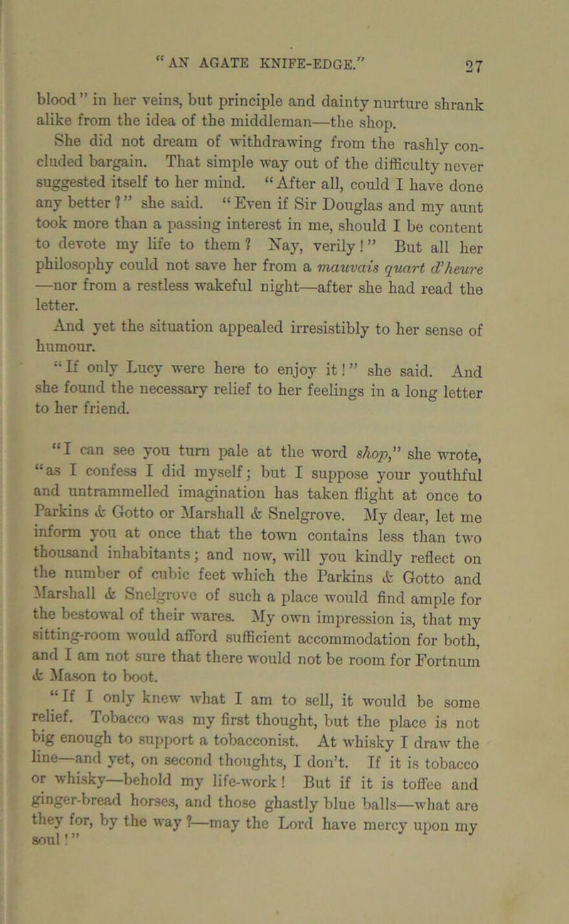 blood ” in her veins, but principle and dainty nurture shrank alike from the idea of the middleman—the shop. She did not dream of withdrawing from the rashly con- cluded bargain. That simple way out of the difficulty never suggested itself to her mind. “After all, could I have done any better 1 ” she said. “ Even if Sir Douglas and my aunt took more than a passing interest in me, should I be content to devote my life to them ? Nay, verily! ” But all her philosophy could not save her from a mauvais quart d’heure —nor from a restless wakeful night—after she had read the letter. And yet the situation appealed irresistibly to her sense of humour. “ If only Lucy were here to enjoy it! ” she said. And she found the necessary relief to her feelings in a long letter to her friend. “I can see you turn pale at the word shop,” she wrote, “as I confess I did myself; but I suppose your youthful and untrammelled imagination has taken flight at once to Parkins & Gotto or Marshall & Snelgrove. My dear, let me inform you at once that the town contains less than two thousand inhabitants; and now, will you kindly reflect on the number of cubic feet which the Parkins & Gotto and Marshall & Snelgrove of such a place would find ample for the bestowal of their wares. My own impression is, that my sitting-room would afford sufficient accommodation for both, and I am not sure that there would not be room for Fortnum tfc Mason to boot. “If I only knew what I am to sell, it would be some relief. Tobacco was my first thought, but the place is not big enough to support a tobacconist. At whisky I draw the line—and yet, on second thoughts, I don’t. If it is tobacco or whisky—behold my life-work! But if it is toffee and ginger-bread horses, and those ghastly blue balls—what are they for, by the way ?—may the Lord have mercy upon my soul”