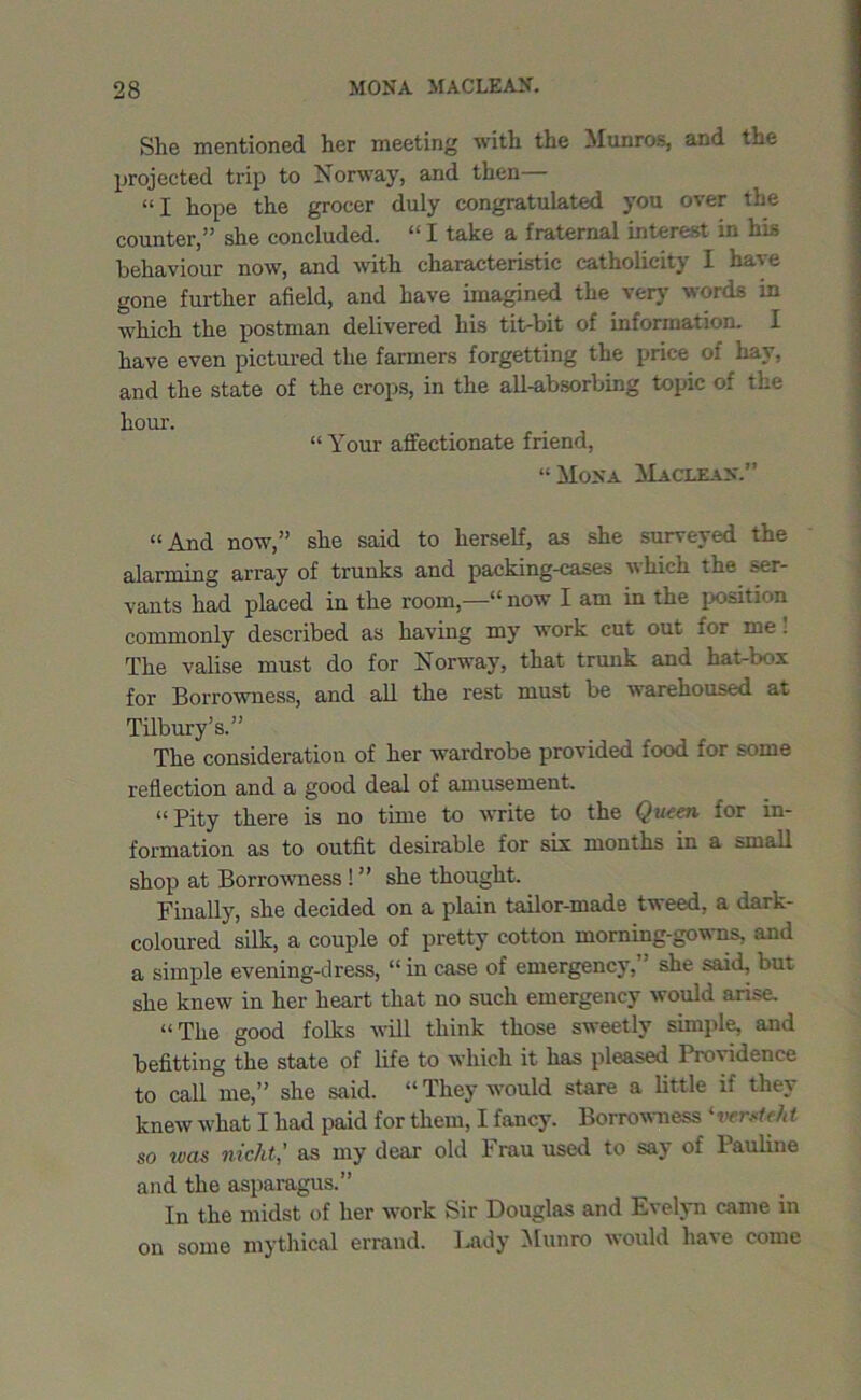 She mentioned her meeting with the Munros, and the projected trip to Norway, and then— “I hope the grocer duly congratulated you over the counter,” she concluded. “ I take a fraternal interest in his behaviour now, and with characteristic catholicity I have gone further afield, and have imagined the very words in which the postman delivered his tit-bit of information. I have even pictured the farmers forgetting the price of hay, and the state of the crops, in the all-absorbing topic of the hour. “Your affectionate friend, “ Mona ^1aclean.” “And now,” she said to herself, as she surveyed the alarming array of trunks and packing-cases which the ser- vants had placed in the room,—“ now I am in the position commonly described as having my work cut out for me. The valise must do for Norway, that trunk and hat-box for Borrowness, and all the rest must be warehoused at Tilbury’s.” The consideration of her wardrobe provided food for some reflection and a good deal of amusement. “Pity there is no time to write to the Queen for in- formation as to outfit desirable for six months in a small shop at Borrowness ! ” she thought. Finally, she decided on a plain tailor-made tweed, a dark- coloured silk, a couple of pretty cotton morning-gowns, and a simple evening-dress, “ in case of emergency, she said, but she knew in her heart that no such emergency would arise. “The good folks will think those sweetly simple, and befitting the state of life to which it has pleased Providence to call me,” she said. “ They would stare a little if they knew what I had paid for them, I fancy. Borrowness ' verst eht so ivas nicht,’ as my dear old Frau used to say of Pauline and the asparagus.” In the midst of her work Sir Douglas and E\ ely n came in on some mythical errand. Lady Munro would have come