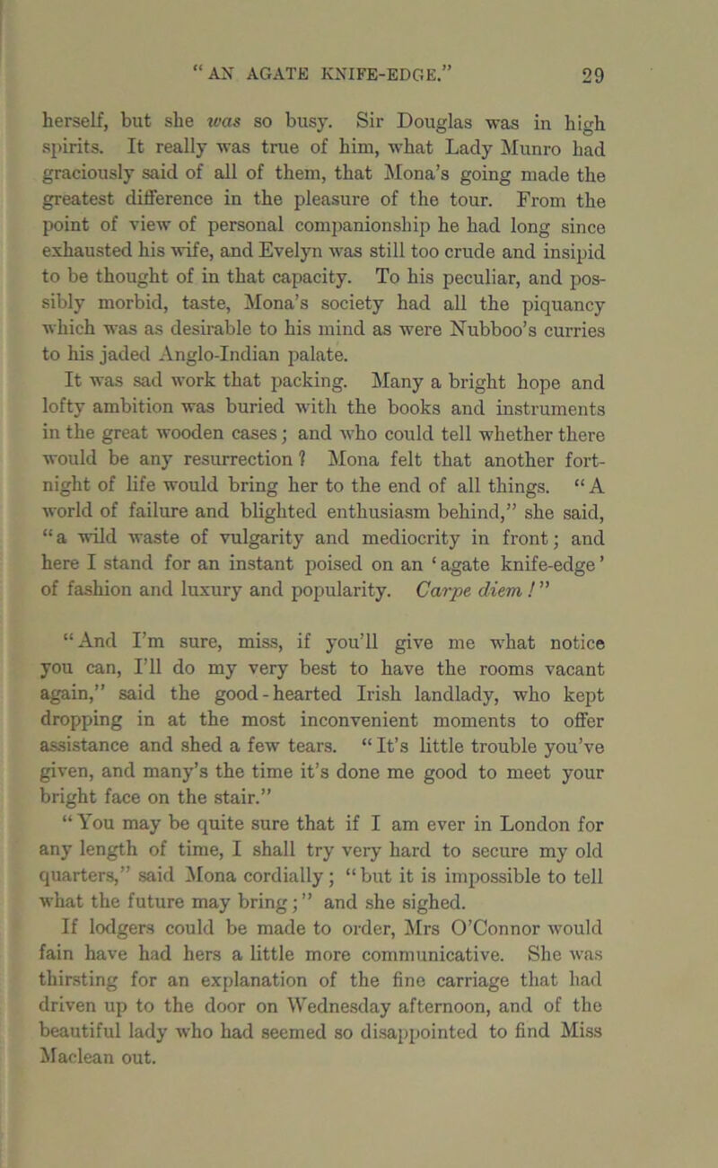 herself, but she was so busy. Sir Douglas was in high spirits. It really was true of him, what Lady Munro had graciously said of all of them, that Mona’s going made the greatest difference in the pleasure of the tour. From the point of view of personal companionship he had long since exhausted his wife, and Evelyn was still too crude and insipid to be thought of in that capacity. To his peculiar, and pos- sibly morbid, taste, Mona’s society had all the piquancy which was as desirable to his mind as were Nubboo’s curries to his jaded Anglo-Indian palate. It was sad work that packing. Many a bright hope and lofty ambition was buried with the books and instruments in the great wooden cases; and who could tell whether there would be any resurrection 1 Mona felt that another fort- night of life would bring her to the end of all things. “ A world of failure and blighted enthusiasm behind,” she said, “a wild waste of vulgarity and mediocrity in front; and here I stand for an instant poised on an * agate knife-edge ’ of fashion and luxury and popularity. Carps diem ! ” “And I’m sure, miss, if you’ll give me what notice you can, I’ll do my very best to have the rooms vacant again,” said the good-hearted Irish landlady, who kept dropping in at the most inconvenient moments to offer assistance and shed a few tears. “It’s little trouble you’ve given, and many’s the time it’s done me good to meet your bright face on the stair.” “You may be quite sure that if I am ever in London for any length of time, I shall try very hard to secure my old quarters,” said Mona cordially; “ but it is impossible to tell what the future may bring; ” and she sighed. If lodgers could be made to order, Mrs O’Connor would fain have had hers a little more communicative. She was thirsting for an explanation of the fine carriage that had driven up to the door on Wednesday afternoon, and of the beautiful lady who had seemed so disappointed to find Miss Maclean out.