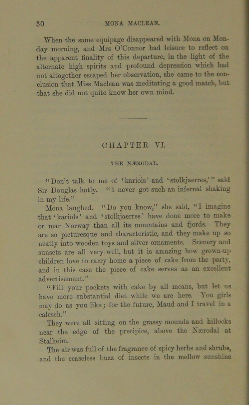 When the same equipage disappeared with Mona on Mon- day morning, and Mrs O’Connor had leisure to reflect on the apparent finality of this departure, in the light of the alternate high spirits and profound depression which had not altogether escaped her observation, she came to the con- clusion that Miss Maclean was meditating a good match, but that she did not quite know' her own mind. CHAPTER VI THE NiERODAL. “ Don’t talk to me of ‘ kariols ’ and ‘ stolkjaerres,’ ” said Sir Douglas hotly. “ I never got such an infernal shaking in my life.” Mona laughed. “Do you know,” she said, “I imagine that ‘ kariols ’ and ‘ stolkjaerres ’ have done more to make or mar Norway than all its mountains and fjords. They are so picturesque and characteristic, and they make up so neatly into wooden toys and silver ornaments. Scenery and sunsets are all very well, but it is amazing how grown-up children love to carry home a piece of cake from the party, and in this case the piece of cake serves as an excellent advertisement.” “ Fill your pockets with cake by all means, but let us have more substantial diet while we are here. You girls may do as you like; for the future, Maud and I travel in a calesch.” They were all sitting on the grassy mounds and hillocks near the edge of the precipice, above the Nmrodal at Stalheim. The air was full of the fragrance of spicy herbs and shrubs, and the ceaseless buzz of insects in the mellow sunshine