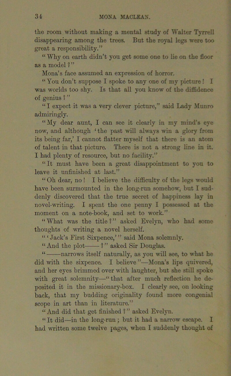 the room without making a mental study of Walter Tyrrell disappearing among the trees. But the royal legs were too great a responsibility.” “ Why on earth didn’t you get some one to lie on the floor as a model 1 ” Mona’s face assumed an expression of horror. “ You don’t suppose I spoke to any one of my picture! I was worlds too shy. Is that all you know of the diffidence of genius 1 ” “ I expect it was a very clever picture,” said Lady Munro admiringly. “My dear aunt, I can see it clearly in my mind’s eye now, and although ‘ the past will always win a glory from its being far,’ I cannot flatter myself that there is an atom of talent in that picture. There is not a strong line in it. I had plenty of resource, but no facility.” “It must have been a great disappointment to you to leave it unfinished at last.” “ Oh dear, no ! I believe the difficulty of the legs would have been surmounted in the long-run somehow, but I sud- denly discovered that the true secret of happiness lay in novel-writing. I spent the one penny I possessed at the moment on a note-book, and set to work.” “What was the title?” asked Evelyn, who had some thoughts of Avriting a novel herself. ‘“Jack’s First Sixpence,’” said Mona solemnly. “ And the plot ? ” asked Sir Douglas. “ narroAvs itself naturally, as you will see, to what he did with the sixpence. I believe ”—Mona’s lips quivered, and her eyes brimmed over Avith laughter, but she still spoke Avitli great solemnity—“ that after much reflection he de- posited it in the missionary-box. I clearly see, on looking back, that my budding originality found more congenial scope in art than in literature.” “ And did that get finished ? ” asked Evelyn. “ It did—in the long-run ; but it had a narrow escape. I had Avritten some tAvelve pages, Avhen I suddenly thought of