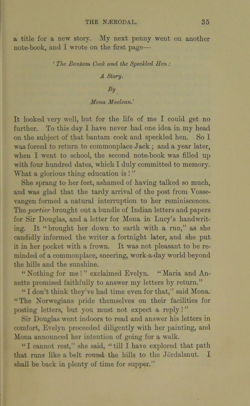 a title for a new story. My next penny went on another note-book, and I wrote on the first page— ‘ The Bantam Cock and. the Speckled Hen : A Story. By Mona Maclean.' It looked very well, but for the life of me I could get no further. To this day I have never had one idea in my head on the subject of that bantam cock and speckled hen. So I was forced to return to commonplace Jack; and a year later, when I went to school, the second note-book was filled up with four hundred dates, which I duly committed to memory. What a glorious thing education is ! ” She sprang to her feet, ashamed of having talked so much, and was glad that the tardy arrival of the post from Vosse- vangen formed a natural interruption to her reminiscences. The portier brought out a bundle of Indian letters and papers for Sir Douglas, and a letter for Mona in Lucy’s handwrit- ing. It “brought her down to earth with a run,” as she candidly informed the writer a fortnight later, and she put it in her pocket with a frown. It was not pleasant to be re- minded of a commonplace, sneering, work-a-day world beyond the hills and the sunshine. “ Nothing for me ! ” exclaimed Evelyn. “ Maria and An- nette promised faithfully to answer my letters by return.” “ I don’t think they’ve had time even for that,” said Mona. “The Norwegians pride themselves on their facilities for posting letters, but you must not expect a reply! ” Sir Douglas went indoors to read and answer his letters in comfort, Evelyn proceeded diligently with her painting, and Mona announced her intention of going for a walk. “ I cannot rest,” she said, “ till I have explored that path that runs like a belt round the hills to the Jdrdalsnut. I shall be back in plenty of time for supper.”