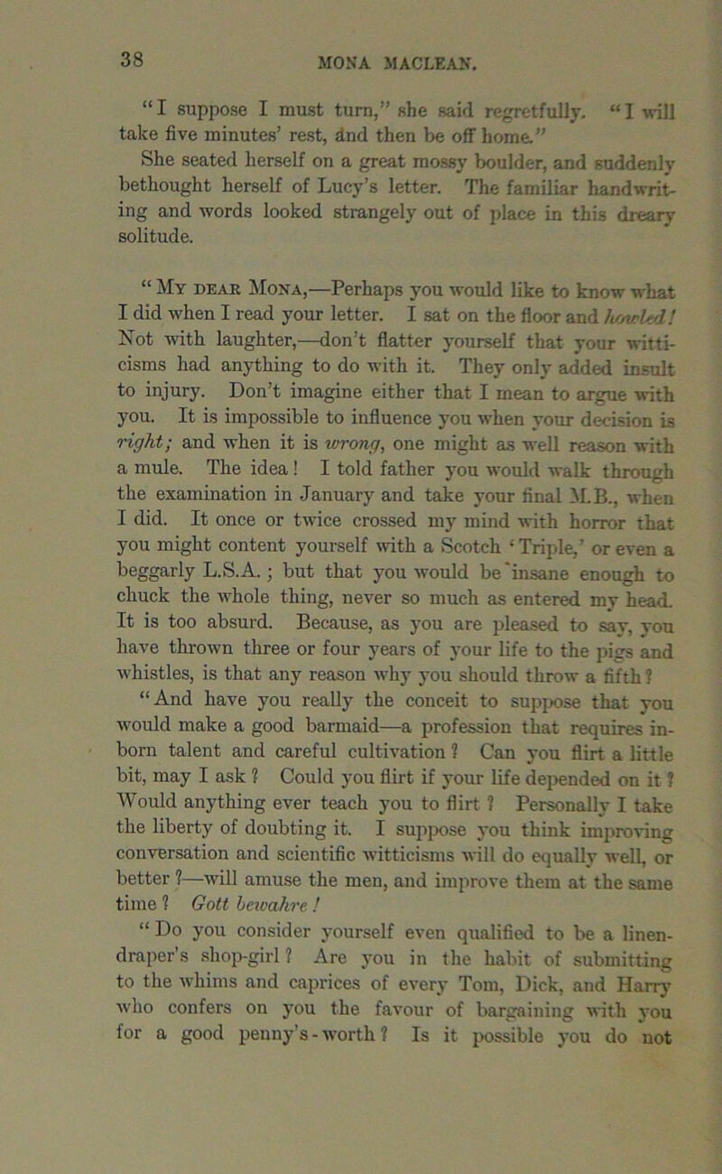“ I suppose I must turn,” she said regretfully. “ I will take five minutes’ rest, find then be off home.” She seated herself on a great mossy boulder, and suddenly bethought herself of Lucy’s letter. The familiar handwrit- ing and words looked strangely out of place in this dreary solitude. “ My dear Mona,—Perhaps you would like to know what I did when I read your letter. I sat on the floor and ltowh'l! Not with laughter,—don’t flatter yourself that your witti- cisms had anything to do with it. They only added insult to injury. Don’t imagine either that I mean to argue with you. It is impossible to influence you when your decision is right; and when it is wrong, one might as well reason with a mule. The idea ! I told father you would walk through the examination in January and take your final M.B., when I did. It once or twice crossed my mind with horror that you might content yourself with a Scotch -'Triple,’ or even a beggarly L.S.A.; but that you would be'insane enough to chuck the whole thing, never so much as entered my head. It is too absurd. Because, as you are pleased to say, vou have thrown three or four years of your life to the pigs and whistles, is that any reason why you should throw a fifth 1 “And have you really the conceit to suppose that you would make a good barmaid—a profession that requires in- born talent and careful cultivation ? Can you flirt a little bit, may I ask ? Could you flirt if your life depended on it ? Would anything ever teach you to flirt ? Personally I take the liberty of doubting it. I suppose you think improving conversation and scientific witticisms will do equally well, or better 1—will amuse the men, and improve them at the same time 1 Gott bewahre ! “ Do you consider yourself even qualified to be a linen- draper’s shop-girl? Are you in the habit of submitting to the whims and caprices of every Tom, Dick, and Harry who confers on you the favour of bargaining with you for a good penny’s- worth ? Is it possible you do not