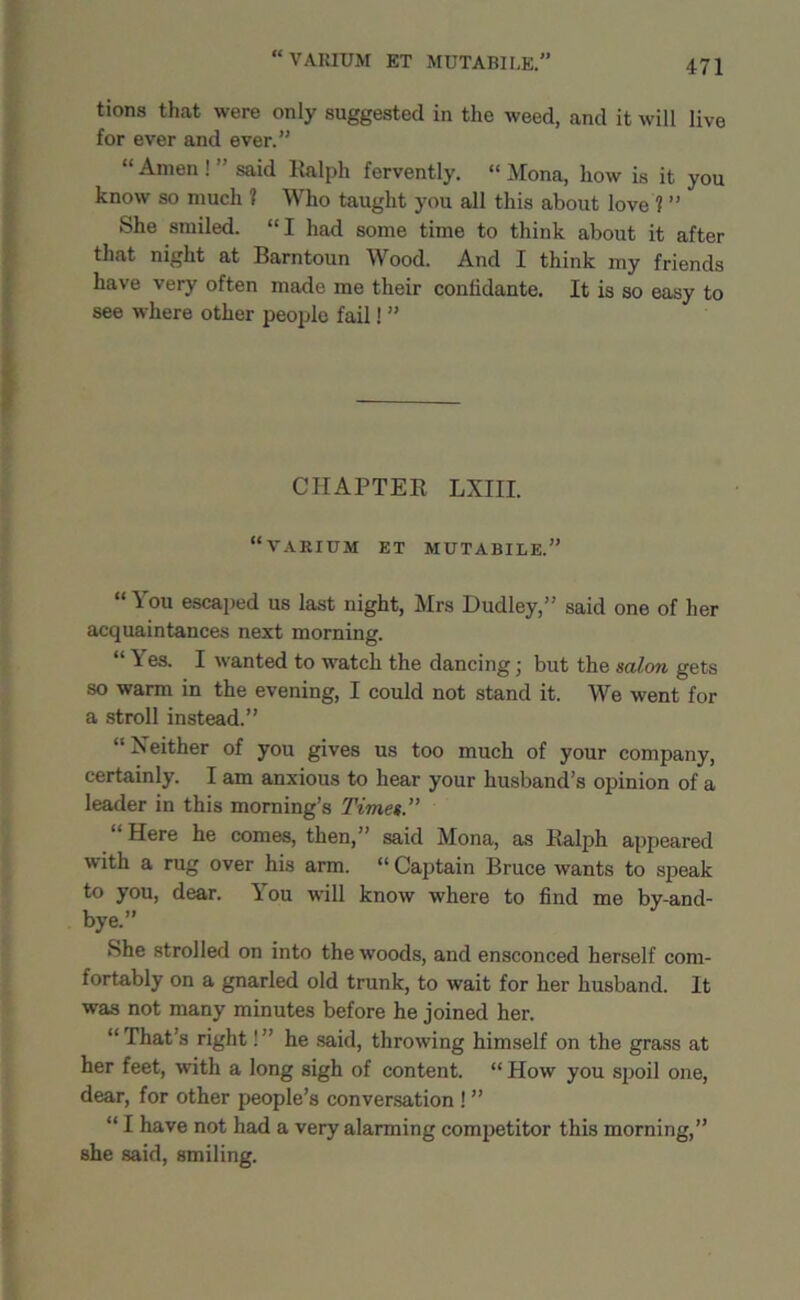 VARIUM ET MUTABILE.” (( tions that were only suggested in the weed, and it will live for ever and ever.” “Amen!’’said Ralph fervently. “Mona, how is it you know so much 1 Who taught you all this about love 1 ” She smiled. “I had some time to think about it after that night at Barntoun Wood. And I think my friends have very often made me their confidante. It is so easy to see where other people fail! ” CHAPTER LXIII. 11 VARIUM ET MUTABILE.” “You escaped us last night, Mrs Dudley,” said one of her acquaintances next morning. “ \ es. I wanted to watch the dancing; but the salon gets so warm in the evening, I could not stand it. We went for a stroll instead.” “Neither of you gives us too much of your company, certainly. I am anxious to hear your husband’s opinion of a leader in this morning’s Times.” Here he comes, then,” said Mona, as Ralph appeared with a rug over his arm. “ Captain Bruce wants to speak to you, dear. You will know where to find me by-and- bye.” She strolled on into the woods, and ensconced herself com- fortably on a gnarled old trunk, to wait for her husband. It was not many minutes before he joined her. “ That’s right! ” he said, throwing himself on the grass at her feet, with a long sigh of content. “ How you spoil one, dear, for other people’s conversation ! ” “ I have not had a very alarming competitor this morning,” she said, smiling.