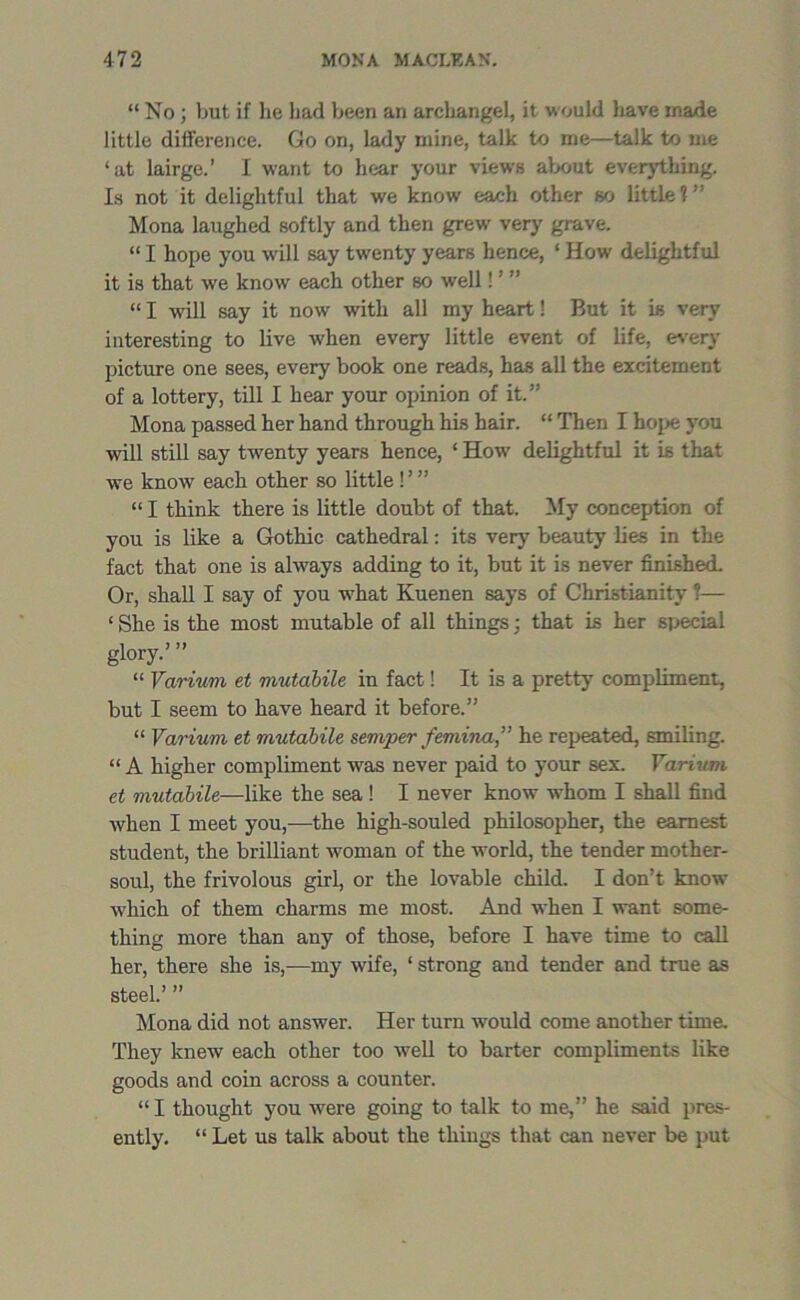 “ No; but if he had been an archangel, it would have made little difference. Go on, lady mine, talk to me—talk to me ‘at lairge.’ I want to hear your views about everything. Is not it delightful that we know each other so little?’ Mona laughed softly and then grew very grave. “ I hope you will say twenty years hence, ‘ How delightful it is that we know each other so well!'  “ I will say it now with all my heart! But it is very interesting to live when every little event of life, every picture one sees, every book one reads, has all the excitement of a lottery, till I hear your opinion of it.” Mona passed her hand through his hair. “ Then I hope you will still say twenty years hence, ‘ How delightful it is that we know each other so little! ’ ” “ I think there is little doubt of that. My conception of you is like a Gothic cathedral: its very beauty lies in the fact that one is always adding to it, but it is never finished. Or, shall I say of you what Kuenen says of Christianity ?— ‘ She is the most mutable of all things; that is her special glory.’ ” “ Varium et mutabile in fact! It is a pretty compliment, but I seem to have heard it before.” “ Variwn et mutabile semper femina,” he repeated, smiling. “ A higher compliment was never paid to your sex. Yarium et mutabile—like the sea! I never know whom I shall find when I meet you,—the high-souled philosopher, the earnest student, the brilliant woman of the world, the tender mother- soul, the frivolous girl, or the lovable child. I don’t know which of them charms me most. And when I want some- thing more than any of those, before I have time to call her, there she is,—my wife, ‘ strong and tender and true as steel.’ ” Mona did not answer. Her turn would come another time. They knew each other too well to barter compliments like goods and coin across a counter. “ I thought you were going to talk to me,” he said pres- ently. “ Let us talk about the thiugs that can never be put