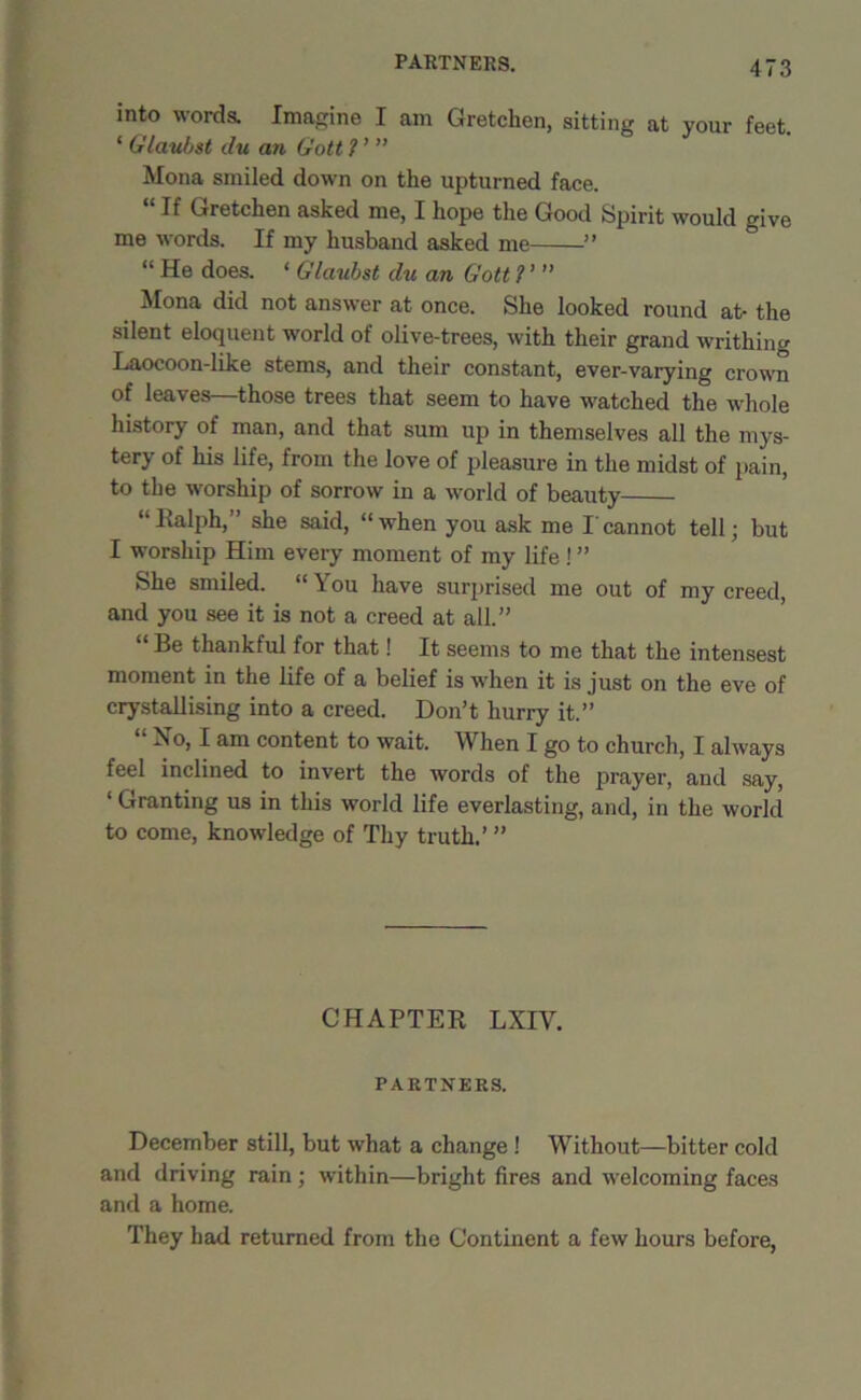 PARTNERS. into words. Imagine I am Gretchen, sitting at your feet. ‘ Glauist du an tiott ? ’ ” Mona smiled down on the upturned face. “If Gretchen asked me, I hope the Good Spirit would give me words. If my husband asked me ” “ He does. ‘ Glaubst du an Gott ? ’ ” Mona did not answer at once. She looked round at- the silent eloquent world of olive-trees, with their grand writhing Laocoon-like stems, and their constant, ever-varying crown of leaves—those trees that seem to have watched the whole history of man, and that sum up in themselves all the mys- tery of his life, from the love of pleasure in the midst of pain, to the worship of sorrow in a world of beauty Ralph, she said, “ when you ask me I cannot tell; but I worship Him every moment of my life! ” She smiled. “ \ ou have surprised me out of my creed, and you see it is not a creed at all.” Be thankful for that! It seems to me that the intensest moment in the life of a belief is when it is just on the eve of crystallising into a creed. Don’t hurry it.” “ No, I am content to wait. When I go to church, I always feel inclined to invert the words of the prayer, and say, 1 Granting us in this world life everlasting, and, in the world to come, knowledge of Thy truth.’ ” CHAPTER LNIY. PARTNERS. December still, but what a change ! Without—bitter cold and driving rain ; within—bright fires and welcoming faces and a home. They had returned from the Continent a few hours before,