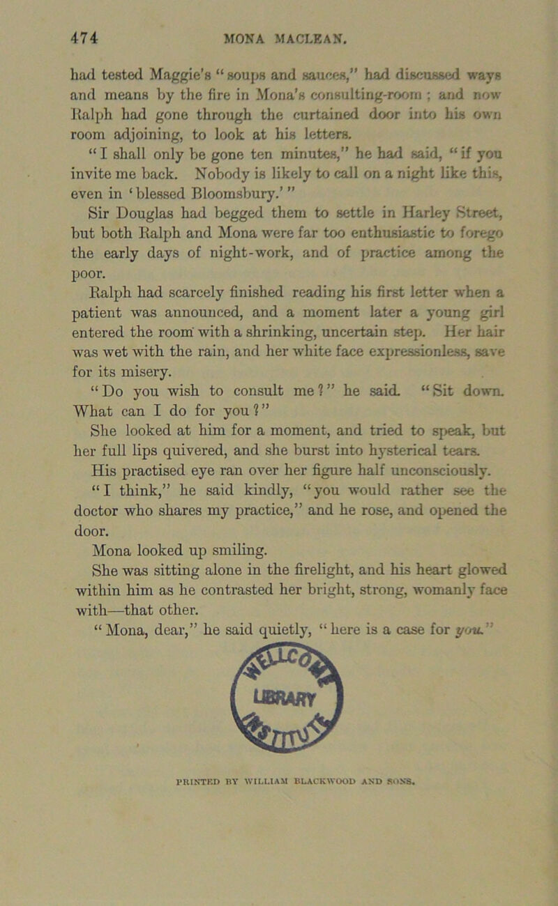 had tested Maggie’s “ soups and sauces,” had discussed ways and means by the fire in Mona’s consulting-room ; and now Ralph had gone through the curtained door into his own room adjoining, to look at his letters. “ I shall only be gone ten minutes,” he had said, “ if you invite me back. Nobody is likely to call on a night like this, even in ‘ blessed Bloomsbury.’ ” Sir Douglas had begged them to settle in Harley Street, but both Ralph and Mona were far too enthusiastic to forego the early days of night-work, and of practice among the poor. Ralph had scarcely finished reading his first letter when a patient was announced, and a moment later a young girl entered the room with a shrinking, uncertain step. Her hair was wet with the rain, and her white face expressionless, save for its misery. “ Do you wish to consult me ? ” he said. “ Sit down. What can I do for you ? ” She looked at him for a moment, and tried to speak, but her full lips quivered, and she burst into hysterical tears. His practised eye ran over her figure half unconsciously. “I think,” he said kindly, “you would rather see the doctor who shares my practice,” and he rose, and opened the door. Mona looked up smiling. She was sitting alone in the firelight, and his heart glowed within him as he contrasted her bright, strong, womanly face with—that other. “ Mona, dear,” he said quietly, “ here is a case for you. PRINTED BY WILLIAM BLACKWOOD AND RoNS.