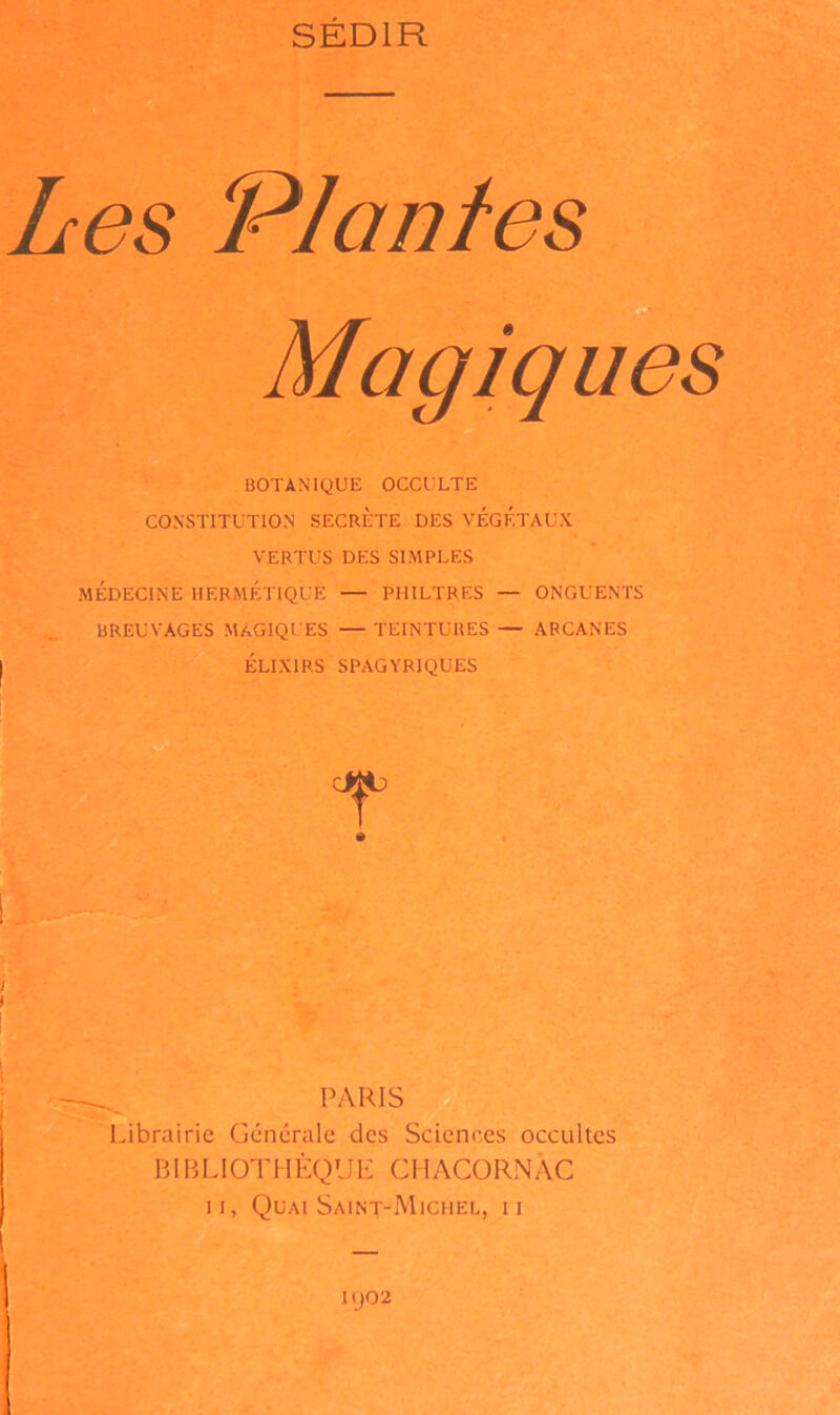 SÉDIR Les Plantes Magiques BOTANIQUE OCCULTE CONSTITUTION SECRETE DES VÉGÉTAUX VERTUS DES SIMPLES MÉDECINE HERMÉTIQUE — PHILTRES — ONGUENTS BREUVAGES MAGIQUES — TEINTURES — ARCANES ÉLIXIRS SPAGYRIQUES PARIS Librairie Générale des Sciences occultes BIBLIOTHÈQUE CHACORNÂC II, Quai Saint-Michel, ii KJ02